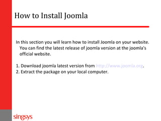 How to Install Joomla
In this section you will learn how to install Joomla on your website.
You can find the latest release of joomla version at the joomla's
official website.
1. Download joomla latest version from http://www.joomla.org.
2. Extract the package on your local computer.

 