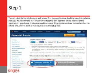 Step 1
To start a Joomla installation on a web server, first you need to download the Joomla installation
package. We recommend that you download Joomla only from the official website of the
application - Joomla.org. If you download the Joomla 3 installation package from other than the
official one, there is a risk of malicious code in the setup files.

 