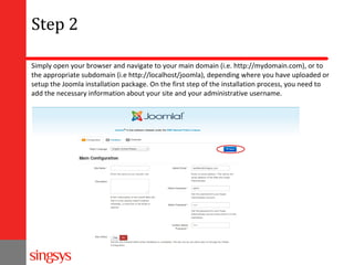 Step 2
Simply open your browser and navigate to your main domain (i.e. http://mydomain.com), or to
the appropriate subdomain (i.e http://localhost/joomla), depending where you have uploaded or
setup the Joomla installation package. On the first step of the installation process, you need to
add the necessary information about your site and your administrative username.

 