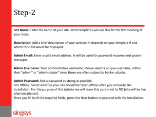 Step-2
Site Name: Enter the name of your site. Most templates will use this for the first heading of
your index.
Description: Add a brief description of your website. It depends on your template if and
where this text would be displayed.
Admin Email: Enter a valid email address. It will be used for password recovery and system
messages.
Admin Username: Your administrative username. Please select a unique username, rather
than "admin" or "administrator" since those are often subject to hacker attacks.
Admin Password: Add a password as strong as possible.
Site Offline: Select whether your site should be taken offline after you complete the
installation. For the purpose of this tutorial we will leave this option set to NO (site will be live
after installation).
Once you fill in all the required fields, press the Next button to proceed with the installation.

 