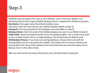 Step-3
Database Type: By default this value is set to MySQLi. Leave it that way, MySQLi is an
optimised version of the regular MySQL database and it is supported on SiteGround servers.
Host Name: Once again, leave the default localhost value.
Username: Enter the username for your MySQL database (Refer to Step 3).
Password: Fill in the password for the database username (Refer to Step 3).
Database Name: Enter the name of the MySQL database you want to use (Refer to Step 3).
Table Prefix: Joomla will add this prefix to all of its database tables. This is useful if you want
to host multiple Joomla sites on a single database. You should leave the default value.
Old Database Process: If you have any existing databases, choose what to do with the
existing tables that are required by the installer. The options are to remove or backup any
existing data that's about to be replaced. We recommend that you leave this option set to
Backup since it is the safest choice.
After you enter all the necessary information, press the Next button to proceed.

 