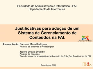 Faculdade de Administração e Informática - FAI
                    Departamento de Informática




          Justificativas para adoção de um
           Sistema de Gerenciamento de
                  Conteúdos na FAI.
Apresentação: Darciane Maria Rodrigues
              Analista de sistemas e Webdesigner

              Jeanne Louize Emygdio
              Analista de Sistemas
              Coordenadora de adoção/desenvolvimento de Soluções Acadêmicas da FAI



                                  Dezembro de 2009
 