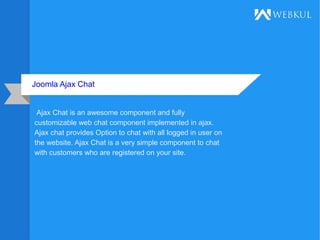 Joomla Ajax Chat
Ajax Chat is an awesome component and fully
customizable web chat component implemented in ajax.
Ajax chat provides Option to chat with all logged in user on
the website. Ajax Chat is a very simple component to chat
with customers who are registered on your site.
 