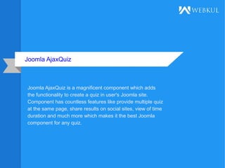 Joomla AjaxQuiz
Joomla AjaxQuiz is a magnificent component which adds
the functionality to create a quiz in user's Joomla site.
Component has countless features like provide multiple quiz
at the same page, share results on social sites, view of time
duration and much more which makes it the best Joomla
component for any quiz.
 