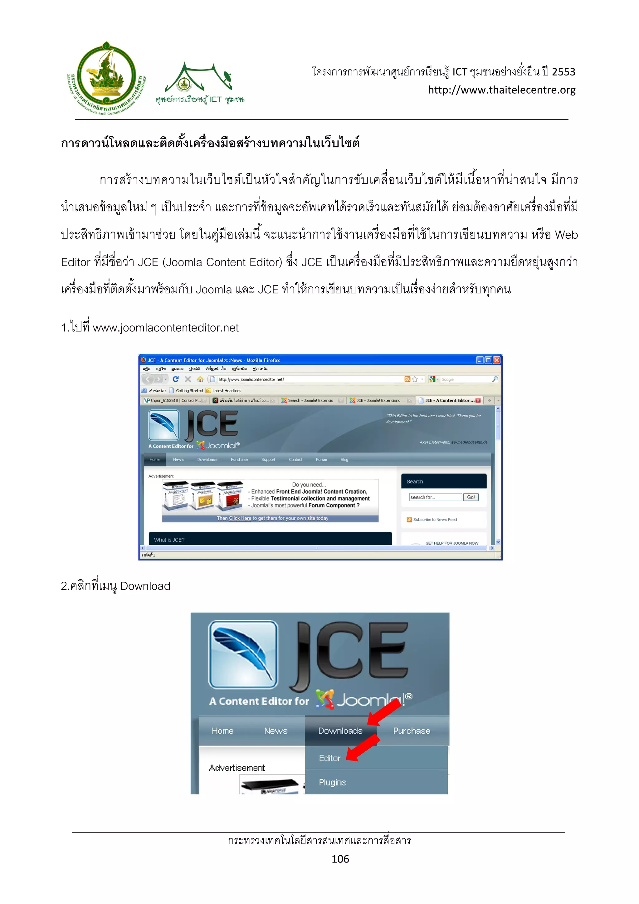 โครงการการพัฒนาศูนย์การเรี ยนรู้ ICT ชุมชนอย่างยังยืน ปี 2553 
                                                                                                             ่
                                                                                      http://www.thaitelecentre.org 

                    
 
การดาวน์ โหลดและติดตังเครื่องมือสร้ างบทความในเว็บไซต์
                     ้

        การสร้ างบทความในเว็บ ไซต์ เ ป็ นหัว ใจสํ า คัญ ในการขับ เคลื่อนเว็ บ ไซต์ ใ ห้ มี เ นื อ หาที่ น่ า สนใจ มี ก าร
                                                                                                ้
นําเสนอข้ อมูลใหม่ ๆ เป็ นประจํา และการที่ข้อมูลจะอัพเดทได้ รวดเร็ วและทันสมัยได้ ย่อมต้ องอาศัยเครื่ องมือที่มี
ประสิทธิ ภาพเข้ ามาช่วย โดยในคู่มือเล่มนี ้ จะแนะนําการใช้ งานเครื่ องมือที่ใช้ ในการเขียนบทความ หรื อ Web
Editor ที่มีชื่อว่า JCE (Joomla Content Editor) ซึง JCE เป็ นเครื่ องมือที่มีประสิทธิภาพและความยืดหยุ่นสูงกว่า
                                                  ่
เครื่ องมือที่ตดตังมาพร้ อมกับ Joomla และ JCE ทําให้ การเขียนบทความเป็ นเรื่ องง่ายสําหรับทุกคน
               ิ ้

1.ไปที่ www.joomlacontenteditor.net




2.คลิกที่เมนู Download




                                      กระทรวงเทคโนโลยีสารสนเทศและการสื่อสาร 
                                                                106 
 