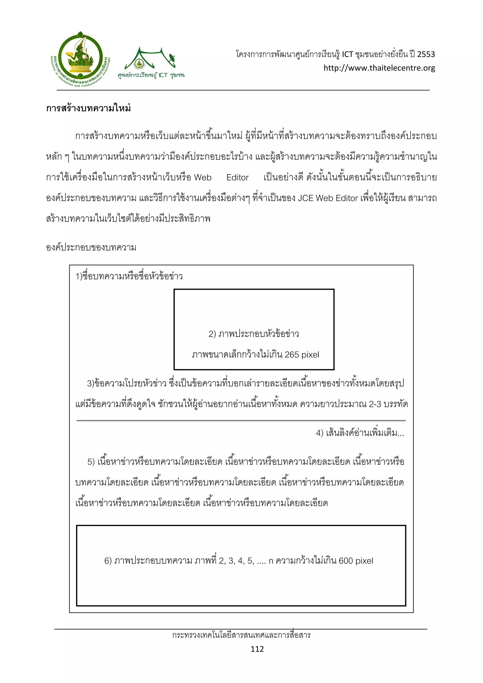 โครงการการพัฒนาศูนย์การเรี ยนรู้ ICT ชุมชนอย่างยังยืน ปี 2553 
                                                                                                         ่
                                                                                  http://www.thaitelecentre.org 

                    
 
การสร้ างบทความใหม่

        การสร้ างบทความหรื อเว็บแต่ละหน้ าขึ ้นมาใหม่ ผู้ที่มีหน้ าที่สร้ างบทความจะต้ องทราบถึงองค์ประกอบ
หลัก ๆ ในบทความหนึ่งบทความว่ามีองค์ประกอบอะไรบ้ าง และผู้สร้ างบทความจะต้ องมีความรู้ความชํานาญใน
การใช้ เครื่ องมือในการสร้ างหน้ าเว็บหรื อ Web     Editor      เป็ นอย่างดี ดังนันในขันตอนนีจะเป็ นการอธิ บาย
                                                                                  ้    ้     ้
องค์ประกอบของบทความ และวิธีการใช้ งานเครื่ องมือต่างๆ ที่จําเป็ นของ JCE Web Editor เพื่อให้ ผ้ เู รี ยน สามารถ
สร้ างบทความในเว็บไซต์ได้ อย่างมีประสิทธิภาพ

องค์ประกอบของบทความ

        1)ชื่อบทความหรื อชื่อหัวข้ อข่าว



                                               2) ภาพประกอบหัวข้ อข่าว
                                           ภาพขนาดเล็กกว้ างไม่เกิน 265 pixel

           3)ข้ อความโปรยหัวข่าว ซึงเป็ นข้ อความที่บอกเล่ารายละเอียดเนื ้อหาของข่าวทังหมดโดยสรุป
                                   ่                                                  ้
        แต่มีข้อความที่ดงดูดใจ ชักชวนให้ ผ้ อานอยากอ่านเนื ้อหาทังหมด ความยาวประมาณ 2-3 บรรทัด
                        ึ                   ู่                   ้

                                                                                4) เส้ นลิงค์อานเพิ่มเติม...
                                                                                              ่

           5) เนื ้อหาข่าวหรื อบทความโดยละเอียด เนื ้อหาข่าวหรื อบทความโดยละเอียด เนื ้อหาข่าวหรื อ
        บทความโดยละเอียด เนื ้อหาข่าวหรื อบทความโดยละเอียด เนื ้อหาข่าวหรื อบทความโดยละเอียด
        เนื ้อหาข่าวหรื อบทความโดยละเอียด เนื ้อหาข่าวหรื อบทความโดยละเอียด



                6) ภาพประกอบบทความ ภาพที่ 2, 3, 4, 5, .... n ความกว้ างไม่เกิน 600 pixel




                                    กระทรวงเทคโนโลยีสารสนเทศและการสื่อสาร 
                                                             112 
 