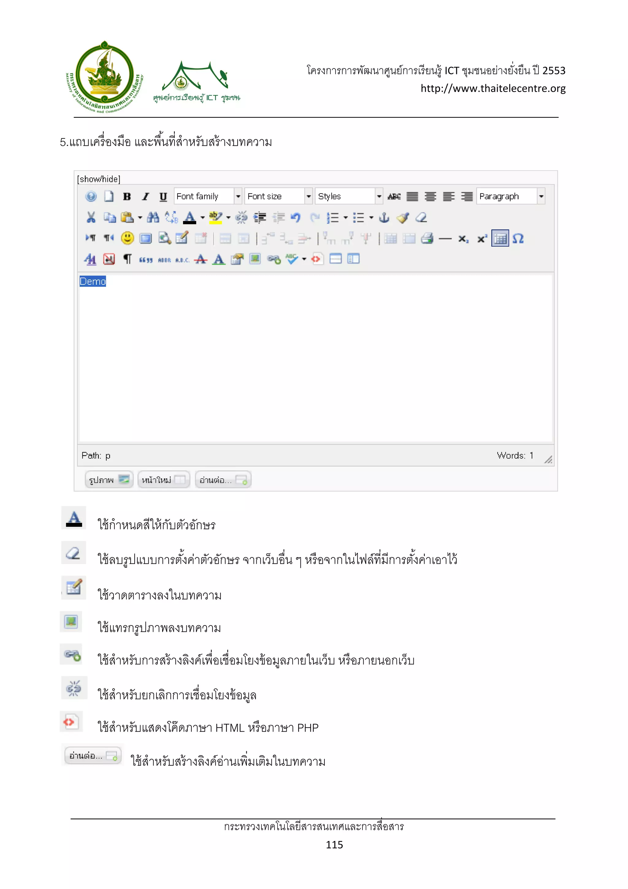 โครงการการพัฒนาศูนย์การเรี ยนรู้ ICT ชุมชนอย่างยังยืน ปี 2553 
                                                                                                         ่
                                                                                  http://www.thaitelecentre.org 

                    
 
5.แถบเครื่ องมือ และพื ้นที่สาหรับสร้ างบทความ
                             ํ




        ใช้ กําหนดสีให้ กบตัวอักษร
                         ั

        ใช้ ลบรูปแบบการตังค่าตัวอักษร จากเว็บอื่น ๆ หรื อจากในไฟล์ที่มีการตังค่าเอาไว้
                         ้                                                  ้

        ใช้ วาดตารางลงในบทความ
        ใช้ แทรกรูปภาพลงบทความ
        ใช้ สําหรับการสร้ างลิงค์เพื่อเชื่อมโยงข้ อมูลภายในเว็บ หรื อภายนอกเว็บ

        ใช้ สําหรับยกเลิกการเชื่อมโยงข้ อมูล
        ใช้ สําหรับแสดงโค๊ ดภาษา HTML หรื อภาษา PHP

               ใช้ สําหรับสร้ างลิงค์อานเพิมเติมในบทความ
                                      ่ ่


                                     กระทรวงเทคโนโลยีสารสนเทศและการสื่อสาร 
                                                            115 
 