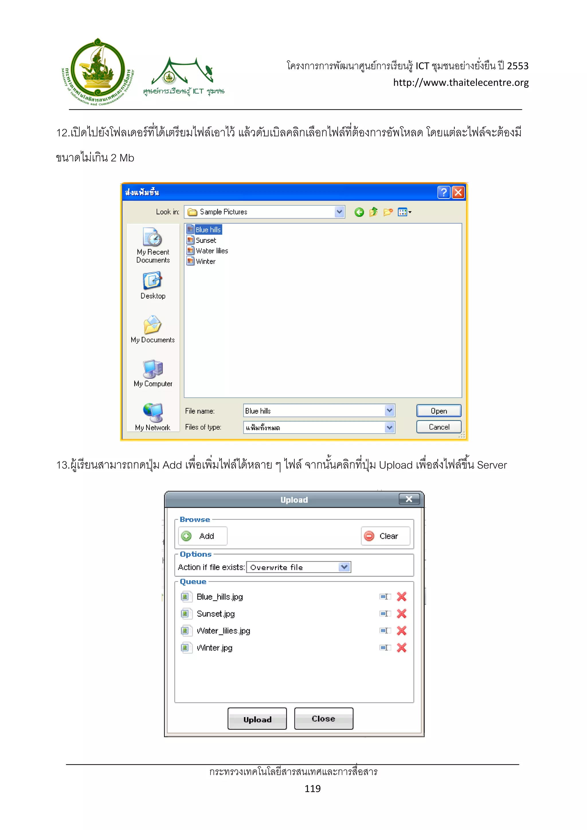 โครงการการพัฒนาศูนย์การเรี ยนรู้ ICT ชุมชนอย่างยังยืน ปี 2553 
                                                                                                          ่
                                                                                   http://www.thaitelecentre.org 

                    
 
12.เปิ ดไปยังโฟลเดอร์ ท่ีได้ เตรี ยมไฟล์เอาไว้ แล้ วดับเบิลคลิกเลือกไฟล์ที่ต้องการอัพโหลด โดยแต่ละไฟล์จะต้ องมี
ขนาดไม่เกิน 2 Mb




13.ผู้ เรี ยนสามารถกดปุ่ ม Add เพื่อเพิ่มไฟล์ได้ หลาย ๆ ไฟล์ จากนันคลิกที่ปม Upload เพื่อส่งไฟล์ขึ ้น Server
                                                                  ้        ุ่




                                    กระทรวงเทคโนโลยีสารสนเทศและการสื่อสาร 
                                                             119 
 