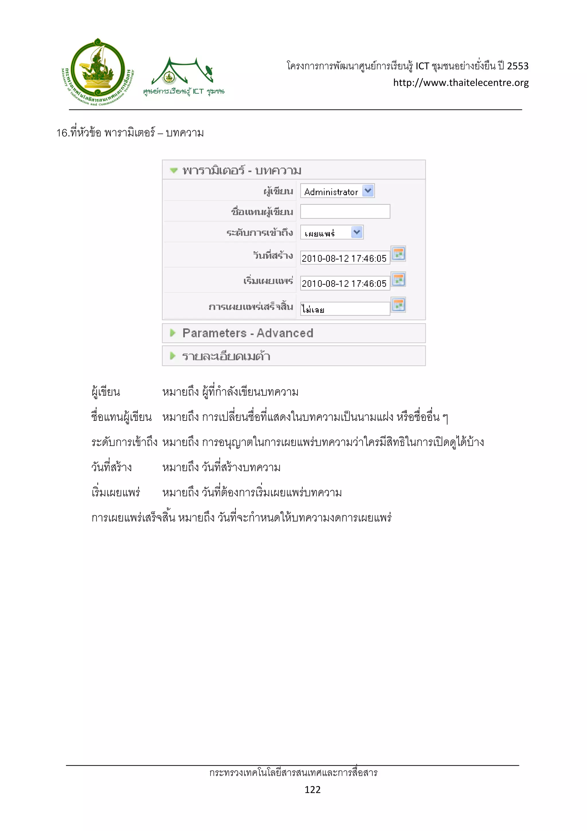 โครงการการพัฒนาศูนย์การเรี ยนรู้ ICT ชุมชนอย่างยังยืน ปี 2553 
                                                                                                         ่
                                                                                  http://www.thaitelecentre.org 

                       
 
16.ที่หวข้ อ พารามิเตอร์ – บทความ
       ั




       ผู้เขียน           หมายถึง ผู้ที่กําลังเขียนบทความ
       ชื่อแทนผู้เขียน หมายถึง การเปลี่ยนชื่อที่แสดงในบทความเป็ นนามแฝง หรื อชื่ออื่น ๆ
       ระดับการเข้ าถึง หมายถึง การอนุญาตในการเผยแพร่บทความว่าใครมีสทธิในการเปิ ดดูได้ บ้าง
                                                                    ิ
       วันที่สร้ าง       หมายถึง วันที่สร้ างบทความ
       เริ่มเผยแพร่       หมายถึง วันที่ต้องการเริ่มเผยแพร่บทความ
       การเผยแพร่เสร็ จสิ ้น หมายถึง วันที่จะกําหนดให้ บทความงดการเผยแพร่




                                    กระทรวงเทคโนโลยีสารสนเทศและการสื่อสาร 
                                                            122 
 