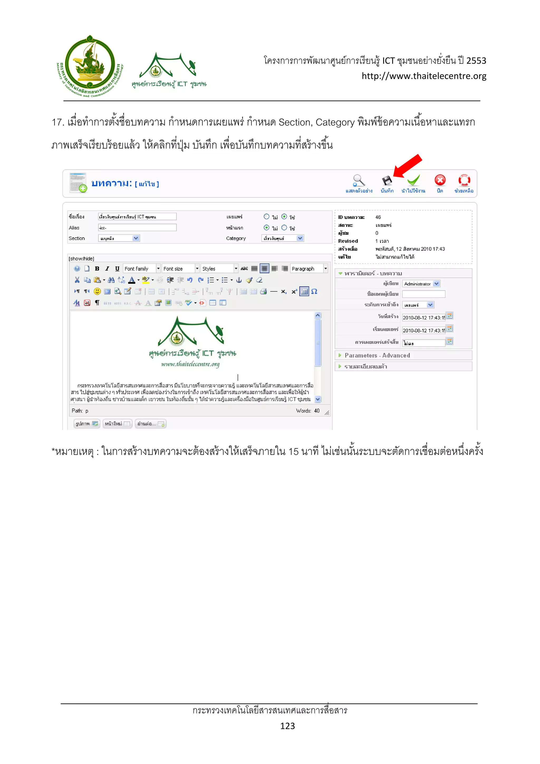 โครงการการพัฒนาศูนย์การเรี ยนรู้ ICT ชุมชนอย่างยังยืน ปี 2553 
                                                                                                             ่
                                                                                      http://www.thaitelecentre.org 

                     
 
17. เมื่อทําการตังชื่อบทความ กําหนดการเผยแพร่ กําหนด Section, Category พิมพ์ข้อความเนื ้อหาและแทรก
                 ้
ภาพเสร็จเรี ยบร้ อยแล้ ว ให้ คลิกที่ปม บันทึก เพื่อบันทึกบทความที่สร้ างขึ ้น
                                     ุ่




*หมายเหตุ : ในการสร้ างบทความจะต้ องสร้ างให้ เสร็ จภายใน 15 นาที ไม่เช่นนันระบบจะตัดการเชื่อมต่อหนึงครัง
                                                                           ้                        ่ ้




                                      กระทรวงเทคโนโลยีสารสนเทศและการสื่อสาร 
                                                                123 
 