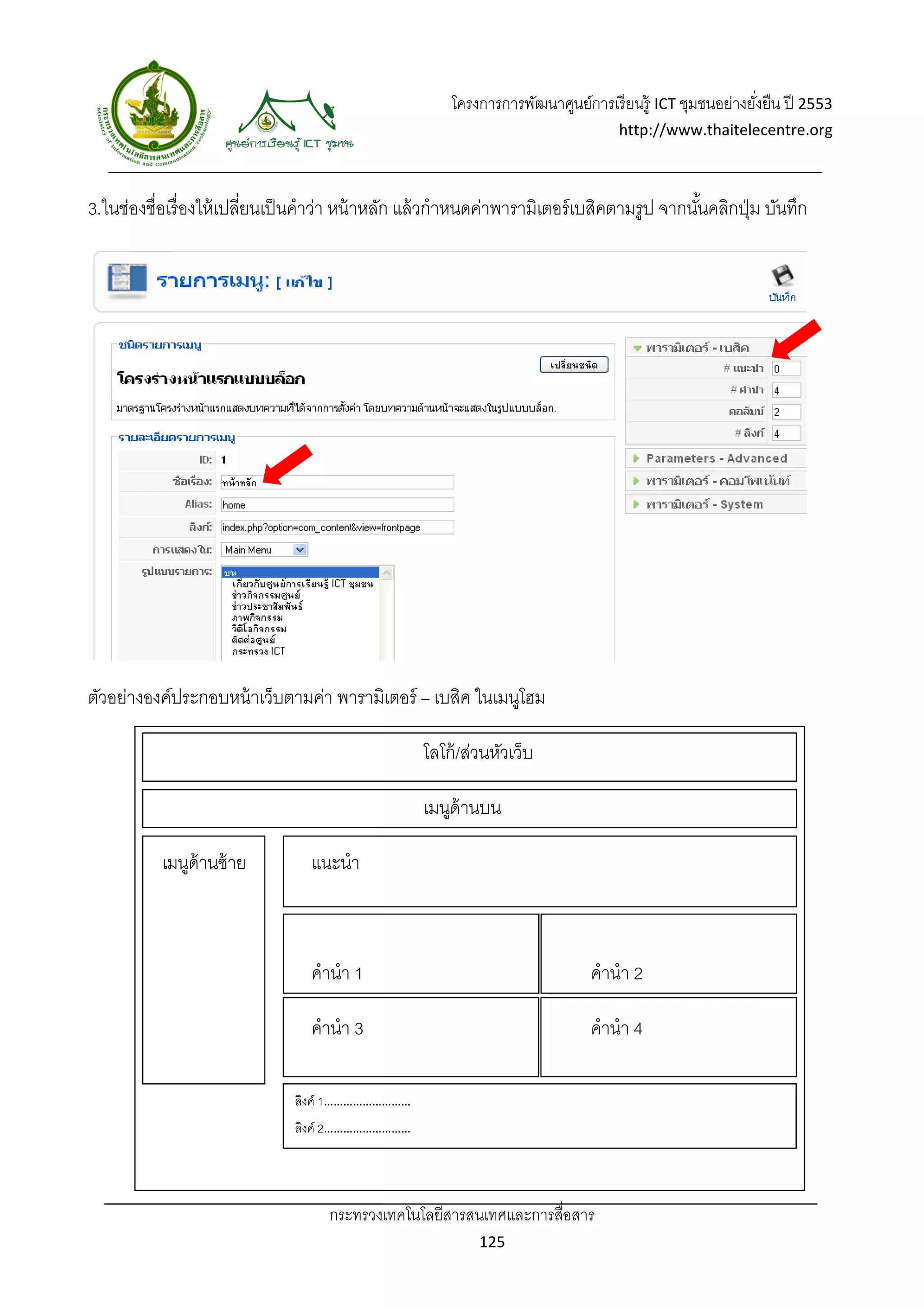 โครงการการพัฒนาศูนย์การเรี ยนรู้ ICT ชุมชนอย่างยังยืน ปี 2553 
                                                                                                          ่
                                                                                   http://www.thaitelecentre.org 

                    
 
3.ในช่องชื่อเรื่องให้ เปลียนเป็ นคําว่า หน้ าหลัก แล้ วกําหนดค่าพารามิเตอร์ เบสิคตามรูป จากนันคลิกปุ่ ม บันทึก
                          ่                                                                  ้




ตัวอย่างองค์ประกอบหน้ าเว็บตามค่า พารามิเตอร์ – เบสิค ในเมนูโฮม

                                                   โลโก้ /ส่วนหัวเว็บ

                                                   เมนูด้านบน

           เมนูด้านซ้ าย          แนะนํา



                                  คํานํา 1                                     คํานํา 2

                                  คํานํา 3                                     คํานํา 4

                               ลิงค์ 1……………………… 
                               ลิงค์ 2……………………… 




                                    กระทรวงเทคโนโลยีสารสนเทศและการสื่อสาร 
                                                             125 
 