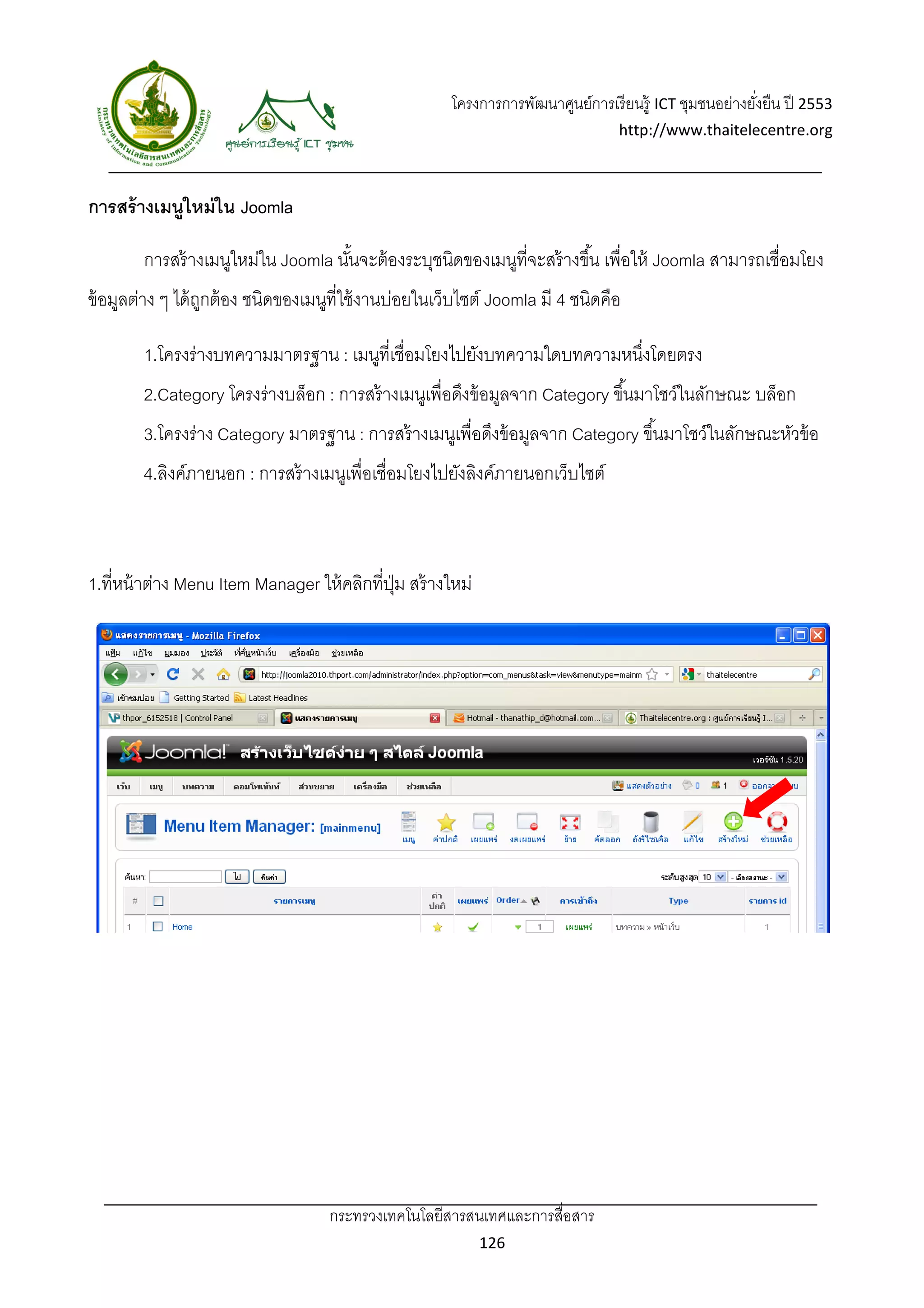โครงการการพัฒนาศูนย์การเรี ยนรู้ ICT ชุมชนอย่างยังยืน ปี 2553 
                                                                                                          ่
                                                                                   http://www.thaitelecentre.org 

                    
 
การสร้ างเมนูใหม่ ใน Joomla

        การสร้ างเมนูใหม่ใน Joomla นันจะต้ องระบุชนิดของเมนูที่จะสร้ างขึ ้น เพื่อให้ Joomla สามารถเชื่อมโยง
                                     ้
ข้ อมูลต่าง ๆ ได้ ถกต้ อง ชนิดของเมนูที่ใช้ งานบ่อยในเว็บไซต์ Joomla มี 4 ชนิดคือ
                   ู

        1.โครงร่างบทความมาตรฐาน : เมนูที่เชื่อมโยงไปยังบทความใดบทความหนึงโดยตรง
                                                                        ่
        2.Category โครงร่างบล็อก : การสร้ างเมนูเพื่อดึงข้ อมูลจาก Category ขึ ้นมาโชว์ในลักษณะ บล็อก
        3.โครงร่าง Category มาตรฐาน : การสร้ างเมนูเพื่อดึงข้ อมูลจาก Category ขึ ้นมาโชว์ในลักษณะหัวข้ อ
        4.ลิงค์ภายนอก : การสร้ างเมนูเพื่อเชื่อมโยงไปยังลิงค์ภายนอกเว็บไซต์



1.ที่หน้ าต่าง Menu Item Manager ให้ คลิกที่ปม สร้ างใหม่
                                             ุ่




                                    กระทรวงเทคโนโลยีสารสนเทศและการสื่อสาร 
                                                             126 
 