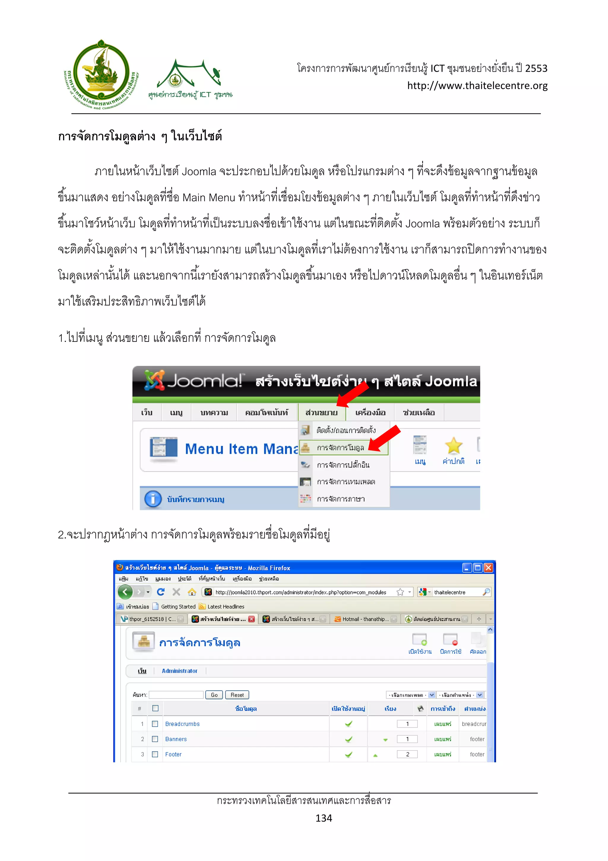 โครงการการพัฒนาศูนย์การเรี ยนรู้ ICT ชุมชนอย่างยังยืน ปี 2553 
                                                                                                           ่
                                                                                    http://www.thaitelecentre.org 

                    
 
การจัดการโมดูลต่ าง ๆ ในเว็บไซต์

        ภายในหน้ าเว็บไซต์ Joomla จะประกอบไปด้ วยโมดูล หรื อโปรแกรมต่าง ๆ ที่จะดึงข้ อมูลจากฐานข้ อมูล
ขึ ้นมาแสดง อย่างโมดูลที่ชื่อ Main Menu ทําหน้ าที่เชื่อมโยงข้ อมูลต่าง ๆ ภายในเว็บไซต์ โมดูลที่ทําหน้ าที่ดงข่าว
                                                                                                            ึ
ขึ ้นมาโชว์หน้ าเว็บ โมดูลที่ทําหน้ าที่เป็ นระบบลงชื่อเข้ าใช้ งาน แต่ในขณะที่ตดตัง้ Joomla พร้ อมตัวอย่าง ระบบก็
                                                                                ิ
จะติดตังโมดูลต่าง ๆ มาให้ ใช้ งานมากมาย แต่ในบางโมดูลที่เราไม่ต้องการใช้ งาน เราก็สามารถปิ ดการทํางานของ
       ้
โมดูลเหล่านันได้ และนอกจากนี ้เรายังสามารถสร้ างโมดูลขึ ้นมาเอง หรื อไปดาวน์โหลดโมดูลอื่น ๆ ในอินเทอร์ เน็ต
            ้
มาใช้ เสริมประสิทธิภาพเว็บไซต์ได้

1.ไปที่เมนู ส่วนขยาย แล้ วเลือกที่ การจัดการโมดูล




2.จะปรากฎหน้ าต่าง การจัดการโมดูลพร้ อมรายชื่อโมดูลที่มีอยู่




                                     กระทรวงเทคโนโลยีสารสนเทศและการสื่อสาร 
                                                              134 
 