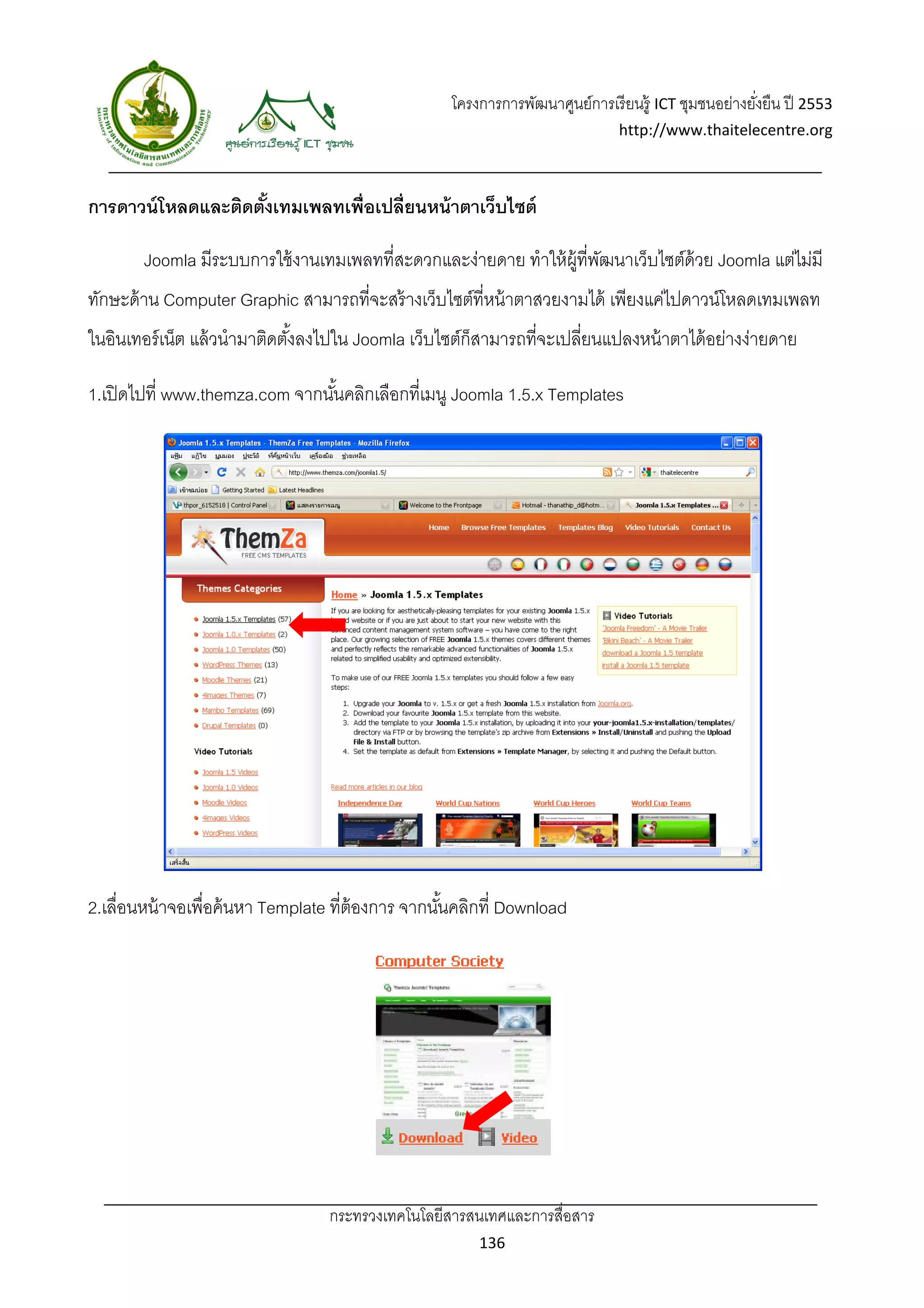 โครงการการพัฒนาศูนย์การเรี ยนรู้ ICT ชุมชนอย่างยังยืน ปี 2553 
                                                                                                       ่
                                                                                http://www.thaitelecentre.org 

                   
 
การดาวน์ โหลดและติดตังเทมเพลทเพื่อเปลี่ยนหน้ าตาเว็บไซต์
                     ้

        Joomla มีระบบการใช้ งานเทมเพลทที่สะดวกและง่ายดาย ทําให้ ผ้ ที่พฒนาเว็บไซต์ด้วย Joomla แต่ไม่มี
                                                                   ู ั
ทักษะด้ าน Computer Graphic สามารถที่จะสร้ างเว็บไซต์ที่หน้ าตาสวยงามได้ เพียงแค่ไปดาวน์โหลดเทมเพลท
ในอินเทอร์ เน็ต แล้ วนํามาติดตังลงไปใน Joomla เว็บไซต์ก็สามารถที่จะเปลี่ยนแปลงหน้ าตาได้ อย่างง่ายดาย
                               ้

1.เปิ ดไปที่ www.themza.com จากนันคลิกเลือกที่เมนู Joomla 1.5.x Templates
                                 ้




2.เลื่อนหน้ าจอเพื่อค้ นหา Template ที่ต้องการ จากนันคลิกที่ Download
                                                    ้




                                  กระทรวงเทคโนโลยีสารสนเทศและการสื่อสาร 
                                                          136 
 