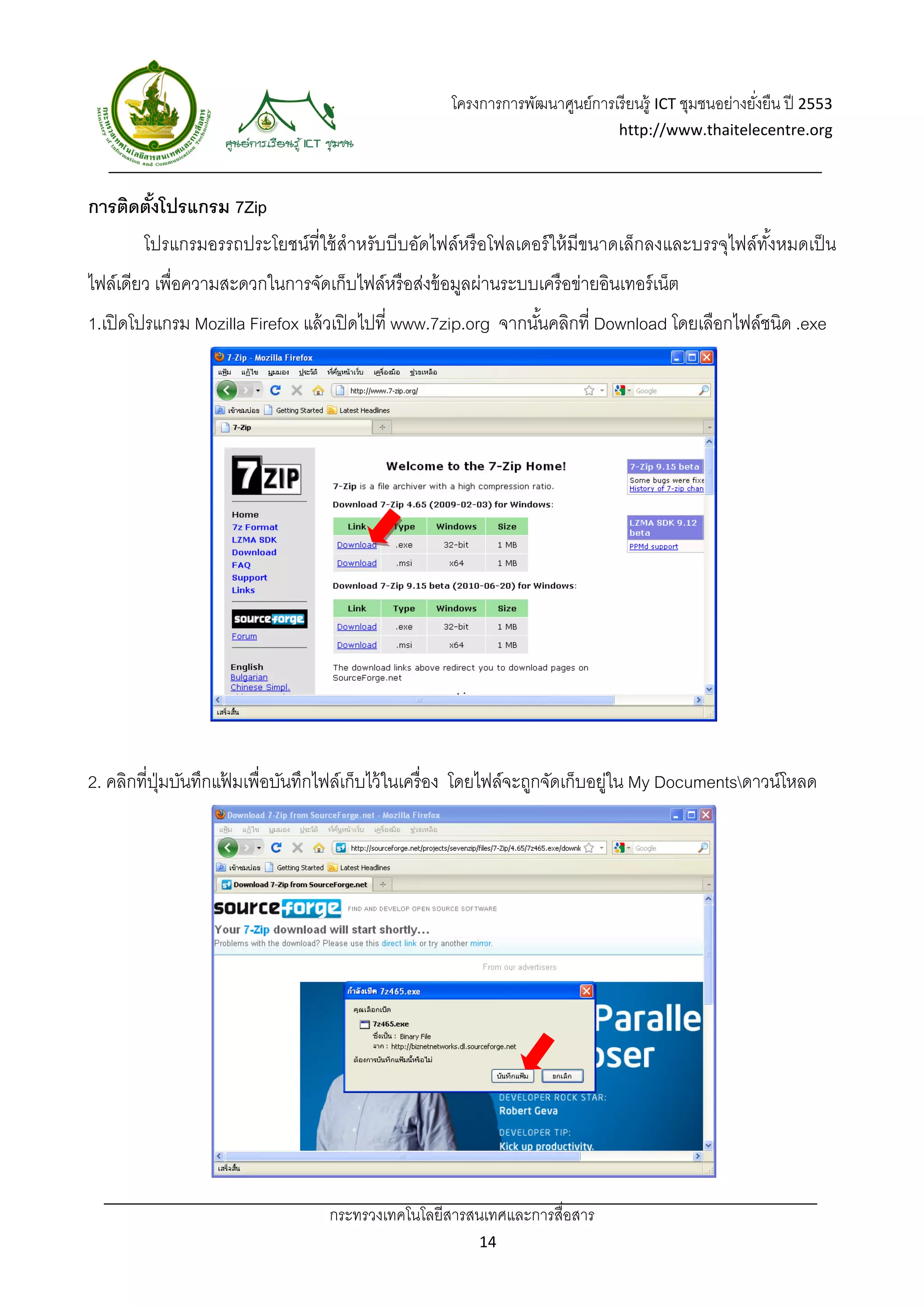 โครงการการพัฒนาศูนย์การเรี ยนรู้ ICT ชุมชนอย่างยังยืน ปี 2553 
                                                                                                       ่
                                                                                http://www.thaitelecentre.org 

                   
 
การติดตังโปรแกรม 7Zip
        ้
        โปรแกรมอรรถประโยชน์ท่ีใช้ สําหรับบีบอัดไฟล์หรื อโฟลเดอร์ ให้ มีขนาดเล็กลงและบรรจุไฟล์ทงหมดเป็ น
                                                                                              ั้
ไฟล์เดียว เพื่อความสะดวกในการจัดเก็บไฟล์หรื อส่งข้ อมูลผ่านระบบเครื อข่ายอินเทอร์ เน็ต
1.เปิ ดโปรแกรม Mozilla Firefox แล้ วเปิ ดไปที่ www.7zip.org จากนันคลิกที่ Download โดยเลือกไฟล์ชนิด .exe
                                                                 ้




2. คลิกที่ปมบันทึกแฟมเพื่อบันทึกไฟล์เก็บไว้ ในเครื่ อง โดยไฟล์จะถูกจัดเก็บอยูใน My Documentsดาวน์โหลด
           ุ่       ้                                                       ่




                                   กระทรวงเทคโนโลยีสารสนเทศและการสื่อสาร 
                                                          14 
 