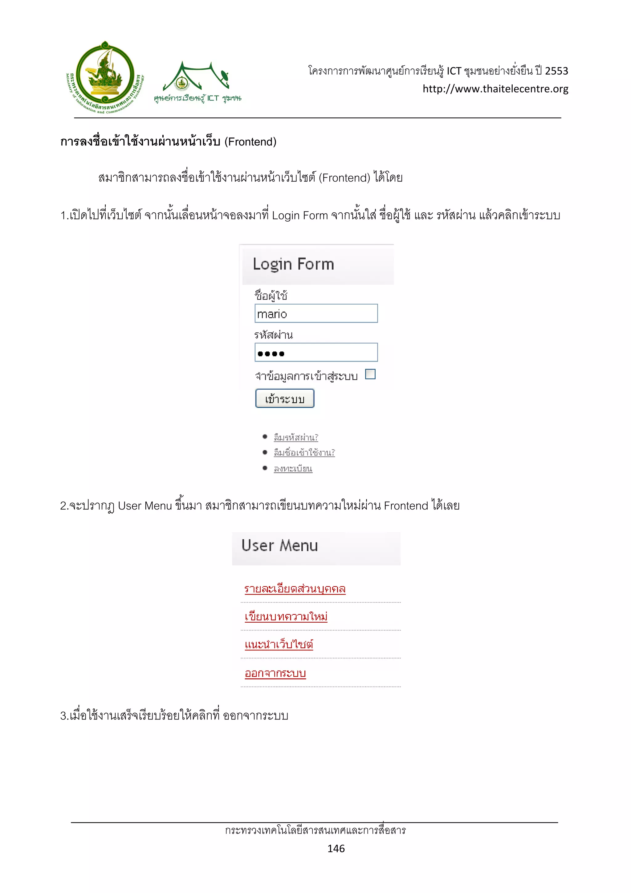 โครงการการพัฒนาศูนย์การเรี ยนรู้ ICT ชุมชนอย่างยังยืน ปี 2553 
                                                                                                            ่
                                                                                     http://www.thaitelecentre.org 

                    
 
การลงชื่อเข้ าใช้ งานผ่ านหน้ าเว็บ (Frontend)

        สมาชิกสามารถลงชื่อเข้ าใช้ งานผ่านหน้ าเว็บไซต์ (Frontend) ได้ โดย

1.เปิ ดไปที่เว็บไซต์ จากนันเลือนหน้ าจอลงมาที่ Login Form จากนันใส่ ชื่อผู้ใช้ และ รหัสผ่าน แล้ วคลิกเข้ าระบบ
                          ้ ่                                  ้




2.จะปรากฎ User Menu ขึ ้นมา สมาชิกสามารถเขียนบทความใหม่ผาน Frontend ได้ เลย
                                                        ่




3.เมื่อใช้ งานเสร็จเรี ยบร้ อยให้ คลิกที่ ออกจากระบบ




                                     กระทรวงเทคโนโลยีสารสนเทศและการสื่อสาร 
                                                               146 
 