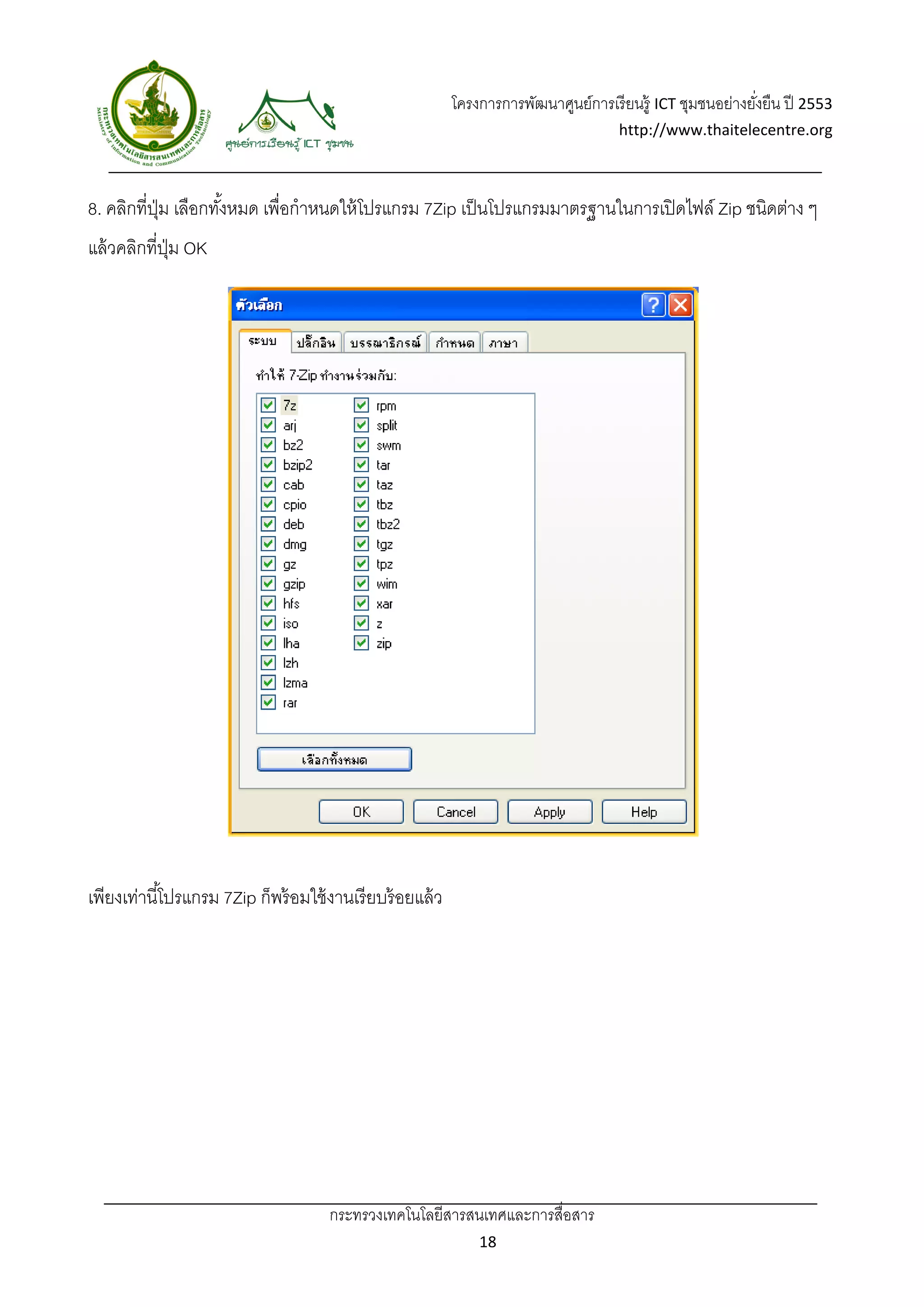 โครงการการพัฒนาศูนย์การเรี ยนรู้ ICT ชุมชนอย่างยังยืน ปี 2553 
                                                                                                             ่
                                                                                      http://www.thaitelecentre.org 

                     
 
8. คลิกที่ปม เลือกทังหมด เพื่อกําหนดให้ โปรแกรม 7Zip เป็ นโปรแกรมมาตรฐานในการเปิ ดไฟล์ Zip ชนิดต่าง ๆ
           ุ่       ้
แล้ วคลิกที่ปม OK
             ุ่




เพียงเท่านี ้โปรแกรม 7Zip ก็พร้ อมใช้ งานเรี ยบร้ อยแล้ ว




                                      กระทรวงเทคโนโลยีสารสนเทศและการสื่อสาร 
                                                                18 
 