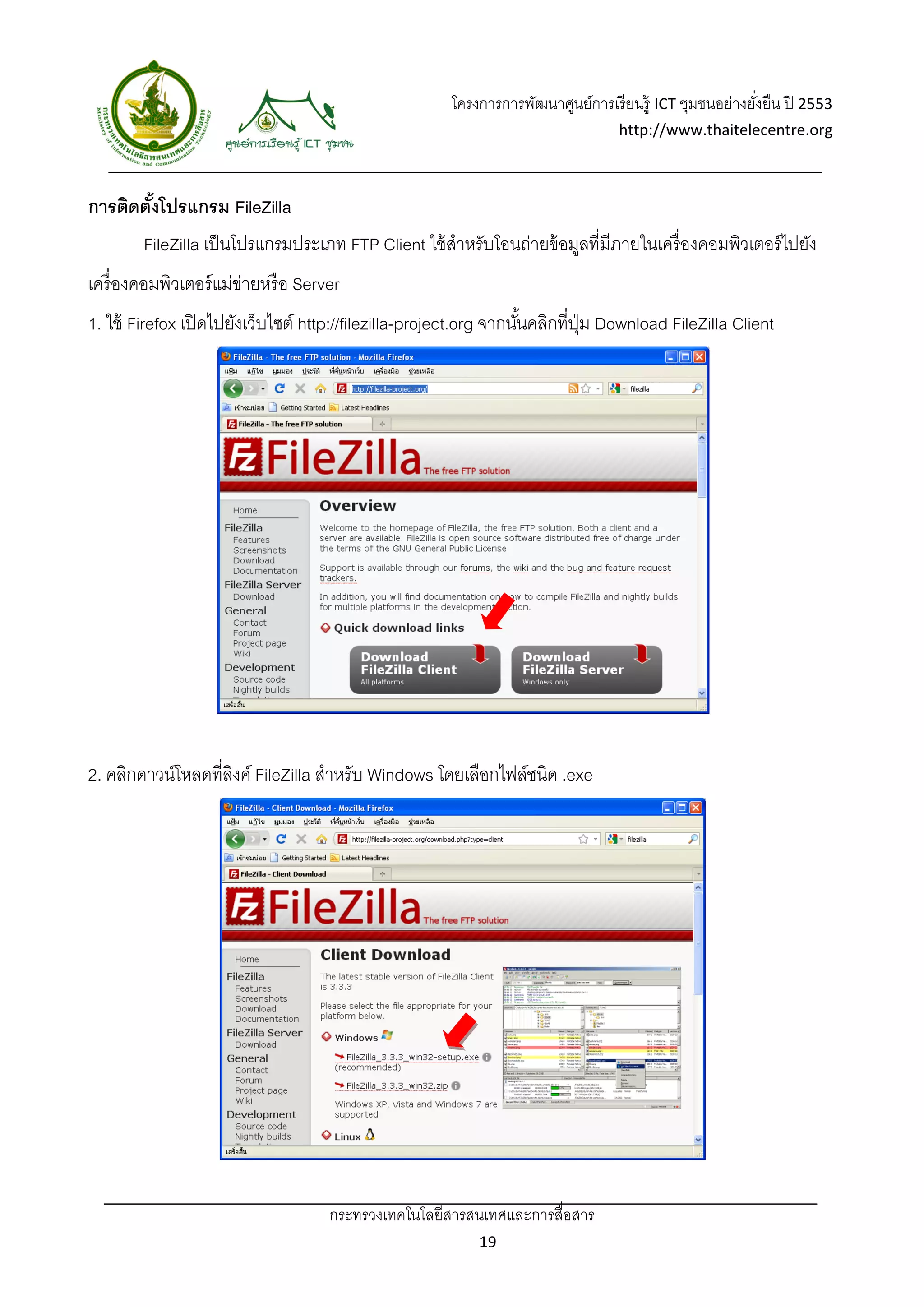 โครงการการพัฒนาศูนย์การเรี ยนรู้ ICT ชุมชนอย่างยังยืน ปี 2553 
                                                                                                          ่
                                                                                   http://www.thaitelecentre.org 

                    
 
การติดตังโปรแกรม FileZilla
        ้
        FileZilla เป็ นโปรแกรมประเภท FTP Client ใช้ สําหรับโอนถ่ายข้ อมูลที่มีภายในเครื่องคอมพิวเตอร์ ไปยัง
เครื่ องคอมพิวเตอร์ แม่ขายหรื อ Server
                        ่
1. ใช้ Firefox เปิ ดไปยังเว็บไซต์ http://filezilla-project.org จากนันคลิกที่ปม Download FileZilla Client
                                                                    ้        ุ่




2. คลิกดาวน์โหลดที่ลงค์ FileZilla สําหรับ Windows โดยเลือกไฟล์ชนิด .exe
                    ิ




                                    กระทรวงเทคโนโลยีสารสนเทศและการสื่อสาร 
                                                             19 
 
