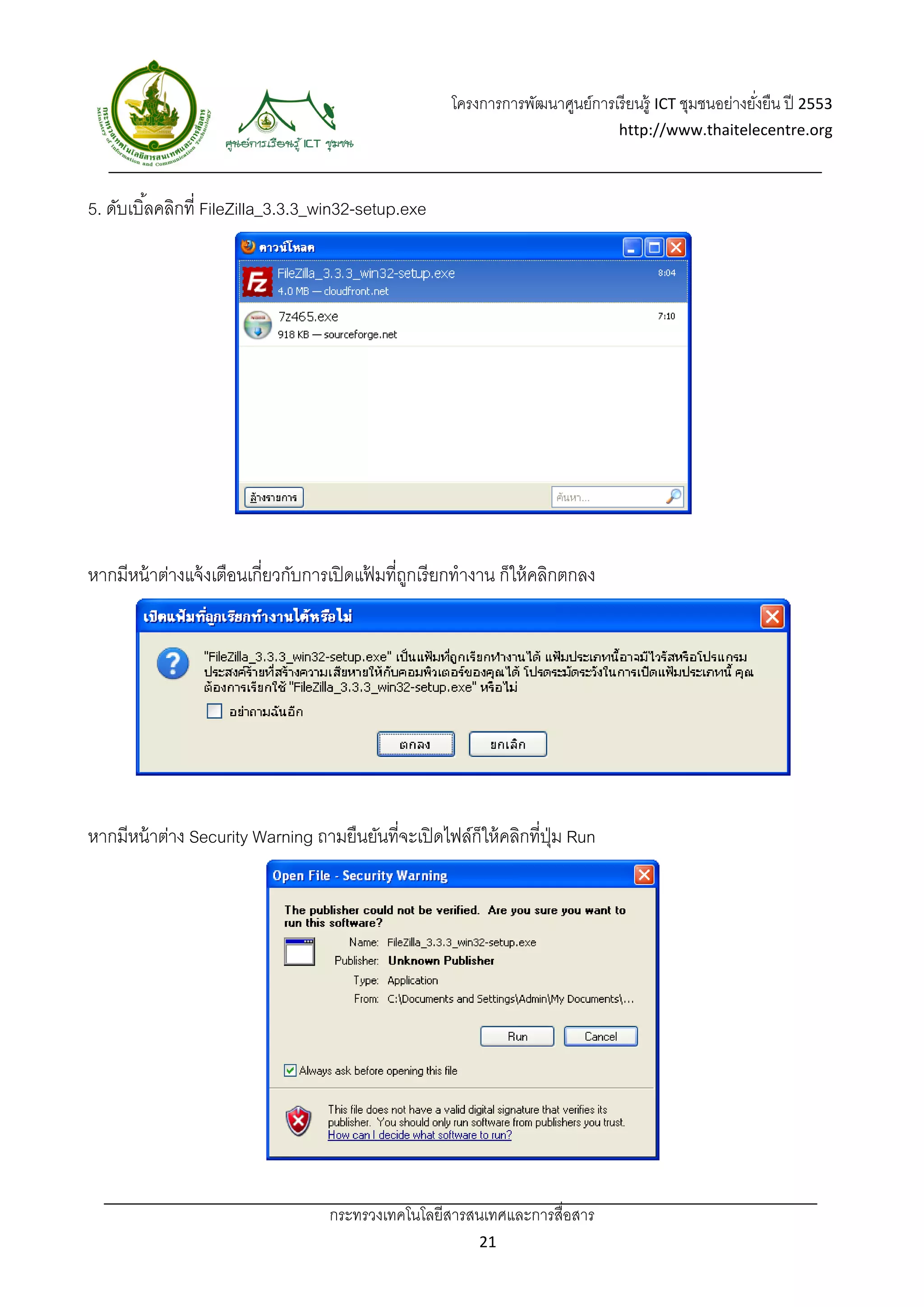 โครงการการพัฒนาศูนย์การเรี ยนรู้ ICT ชุมชนอย่างยังยืน ปี 2553 
                                                                                                           ่
                                                                                    http://www.thaitelecentre.org 

                    
 
5. ดับเบิ ้ลคลิกที่ FileZilla_3.3.3_win32-setup.exe




หากมีหน้ าต่างแจ้ งเตือนเกี่ยวกับการเปิ ดแฟมที่ถกเรี ยกทํางาน ก็ให้ คลิกตกลง
                                           ้ ู




หากมีหน้ าต่าง Security Warning ถามยืนยันที่จะเปิ ดไฟล์ก็ให้ คลิกที่ปม Run
                                                                     ุ่




                                    กระทรวงเทคโนโลยีสารสนเทศและการสื่อสาร 
                                                              21 
 