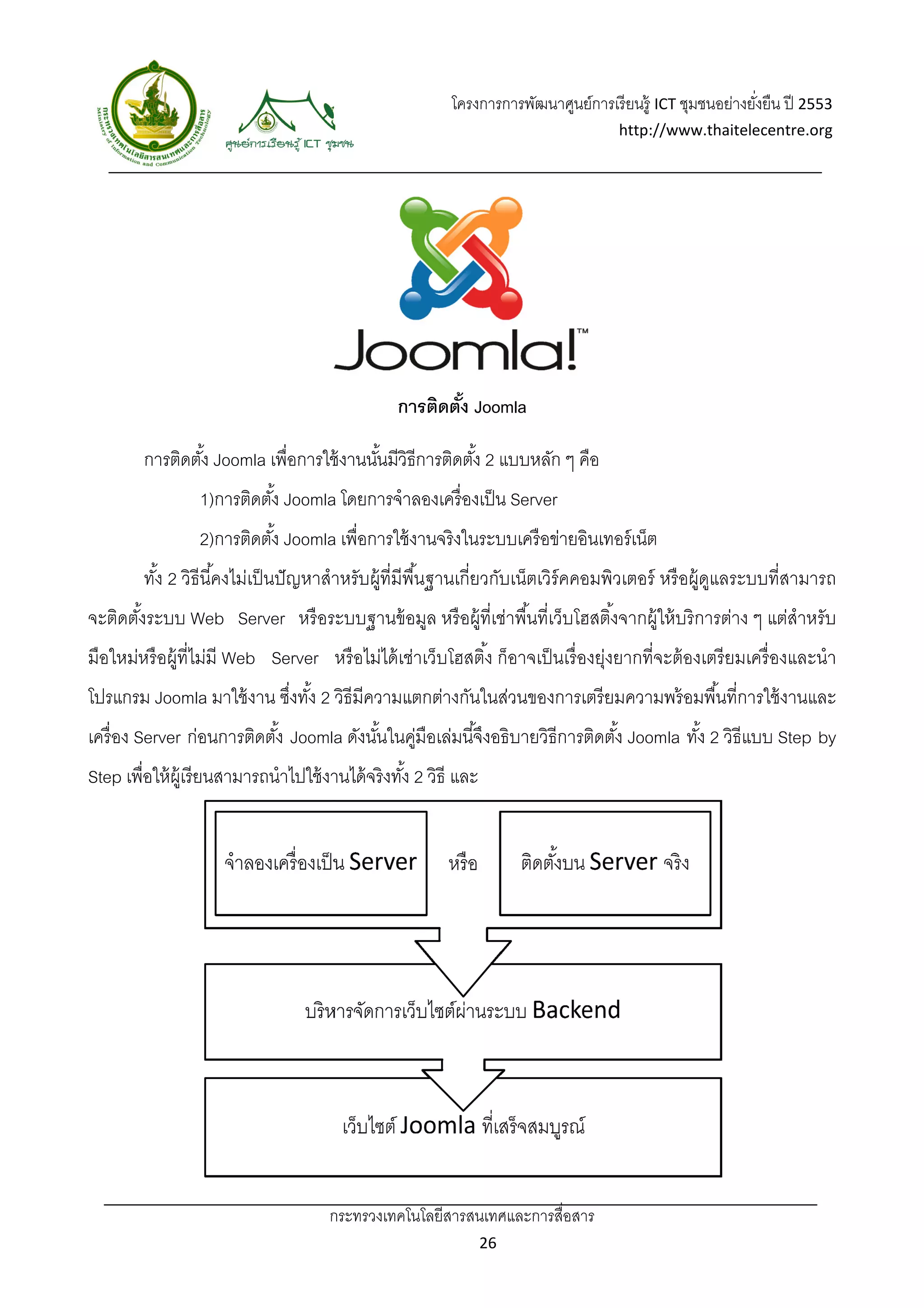 โครงการ
                                                                 รการพัฒนาศูนยการเรี ยนรู้ ICT ชุมชนอย่างยงยืน ปี 2553
                                                                             ย์                          ยั่
                                                                                    http://w
                                                                                           www.thaitelecentre.org

                     
 




                                                 การติดตัง Joomla
                                                         ้

        การ ดตัง้ Joom เพื่อการใช้ งานนันมีวิธีก ดตัง้ 2 แบบหลัก ๆ คือ
          รติ        mla        ช้      ้ การติ          แ
                 1)การติดตัง้ Joomla โดยการจําล
                                   a          ลองเครื่ องเป็ น Server
                 2)การติดตัง้ Joomla เพื่อการใช้ งานจริงในระบ อข่ายอินเทอร์ เน็ต
                                   a                        บบเครื อิ
        ทัง 2 วิธีนี ้คงไม่เ นปั ญหาสํา บผู้ที่มีพืนฐานเกี่ยวกับเน็ตเวิร์คคอ วเตอร์ ห อผู้ดแลระบ ่สามารถ
          ้                เป็        าหรั         ้น          ั           อมพิ     หรื ู บบที         ถ
จะติดตังระบ Web Se
       ้ บบ      erver หรื อร
                            ระบบฐานข้ อมล หรื อผู้ที่เช่าพื ้นที่เว็บโฮ ้งจากผู้ให้ บริ การต่าง ๆ แต่สําหรับ
                                       มู             ช               ฮสติ
มือใหม่หรื อผู้ที่ไม่มี Web Server หรื อไม่ได้ เช่า บโฮสติ ้ง ก็อาจเป็ นเรื่ อ ่งยากที่จะ องเตรี ยมเครื่ องและนํา
                          b                       าเว็                       องยุ       ะต้
         oomla มาใช้ ง ซึงทัง 2 วิธีมีความแต างกันในสวนของการเ ยมความพ อมพื ้นที่การใช้ งานและ
โปรแกรม Jo           งาน ่ ้               ตกต่     ส่       เตรี    พร้          า          ะ
เครื่ อง Server ก่อนการติดตัง้ Joomla ดังนันในคูมือเล่มนี ้จึงอธิิบายวิธีการติดตัง้ Joomla ทัง 2 วิธีแบบ Step by
                       ติ                  ้ มื่                                             ้                 y
Step เพื่อให้ ผ้ เู รี ยนสามารถนําไปใช้ งา จริงทัง้ 2 วิธี และ
           ห้                            านได้




                                      กระทรวงเทคโน สารสนเทศ
                                      ก          นโลยี    ศและการสื่อสา  
                                                                      าร
                                                                 26
 