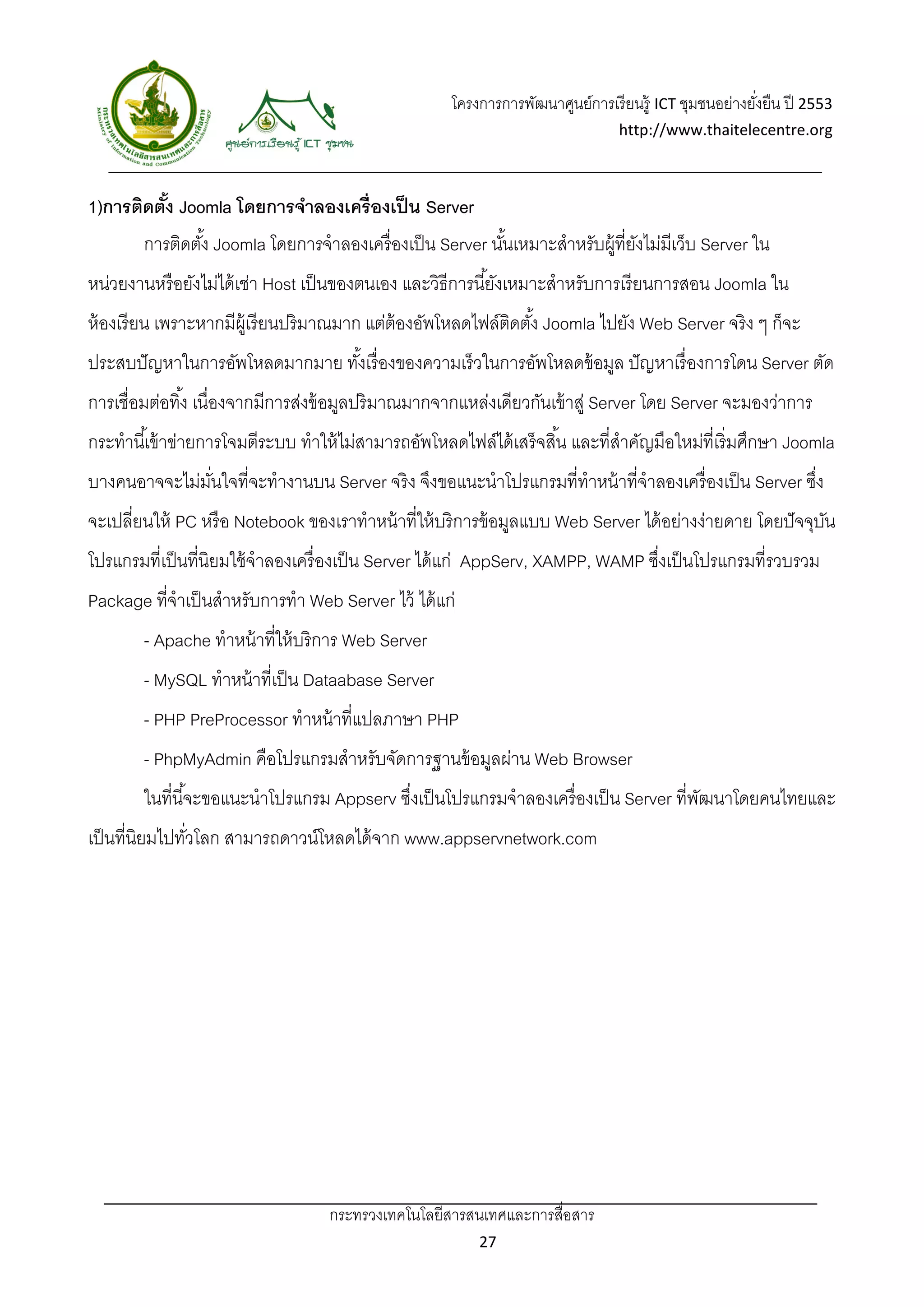 โครงการการพัฒนาศูนย์การเรี ยนรู้ ICT ชุมชนอย่างยังยืน ปี 2553 
                                                                                                          ่
                                                                                   http://www.thaitelecentre.org 

                    
 
1)การติดตัง Joomla โดยการจําลองเครื่องเป็ น Server
          ้
        การติดตัง้ Joomla โดยการจําลองเครื่ องเป็ น Server นันเหมาะสําหรับผู้ที่ยงไม่มีเว็บ Server ใน
                                                             ้                   ั
หน่วยงานหรื อยังไม่ได้ เช่า Host เป็ นของตนเอง และวิธีการนี ้ยังเหมาะสําหรับการเรี ยนการสอน Joomla ใน
ห้ องเรี ยน เพราะหากมีผ้ เู รี ยนปริ มาณมาก แต่ต้องอัพโหลดไฟล์ตดตัง้ Joomla ไปยัง Web Server จริ ง ๆ ก็จะ
                                                               ิ
ประสบปั ญหาในการอัพโหลดมากมาย ทังเรื่ องของความเร็วในการอัพโหลดข้ อมูล ปั ญหาเรื่ องการโดน Server ตัด
                                ้
การเชื่อมต่อทิ ้ง เนื่องจากมีการส่งข้ อมูลปริ มาณมากจากแหล่งเดียวกันเข้ าสู่ Server โดย Server จะมองว่าการ
กระทํานี ้เข้ าข่ายการโจมตีระบบ ทําให้ ไม่สามารถอัพโหลดไฟล์ได้ เสร็ จสิ ้น และที่สาคัญมือใหม่ที่เริ่ มศึกษา Joomla
                                                                                  ํ
บางคนอาจจะไม่มนใจที่จะทํางานบน Server จริง จึงขอแนะนําโปรแกรมที่ทําหน้ าที่จําลองเครื่ องเป็ น Server ซึง
              ั่                                                                                        ่
จะเปลี่ยนให้ PC หรื อ Notebook ของเราทําหน้ าที่ให้ บริการข้ อมูลแบบ Web Server ได้ อย่างง่ายดาย โดยปั จจุบน
                                                                                                           ั
โปรแกรมที่เป็ นที่นิยมใช้ จําลองเครื่ องเป็ น Server ได้ แก่ AppServ, XAMPP, WAMP ซึงเป็ นโปรแกรมที่รวบรวม
                                                                                    ่
Package ที่จําเป็ นสําหรับการทํา Web Server ไว้ ได้ แก่
        - Apache ทําหน้ าที่ให้ บริการ Web Server
        - MySQL ทําหน้ าที่เป็ น Dataabase Server
        - PHP PreProcessor ทําหน้ าที่แปลภาษา PHP
        - PhpMyAdmin คือโปรแกรมสําหรับจัดการฐานข้ อมูลผ่าน Web Browser
        ในที่นี ้จะขอแนะนําโปรแกรม Appserv ซึงเป็ นโปรแกรมจําลองเครื่ องเป็ น Server ที่พฒนาโดยคนไทยและ
                                             ่                                           ั
เป็ นที่นิยมไปทัวโลก สามารถดาวน์โหลดได้ จาก www.appservnetwork.com
                ่




                                    กระทรวงเทคโนโลยีสารสนเทศและการสื่อสาร 
                                                             27 
 