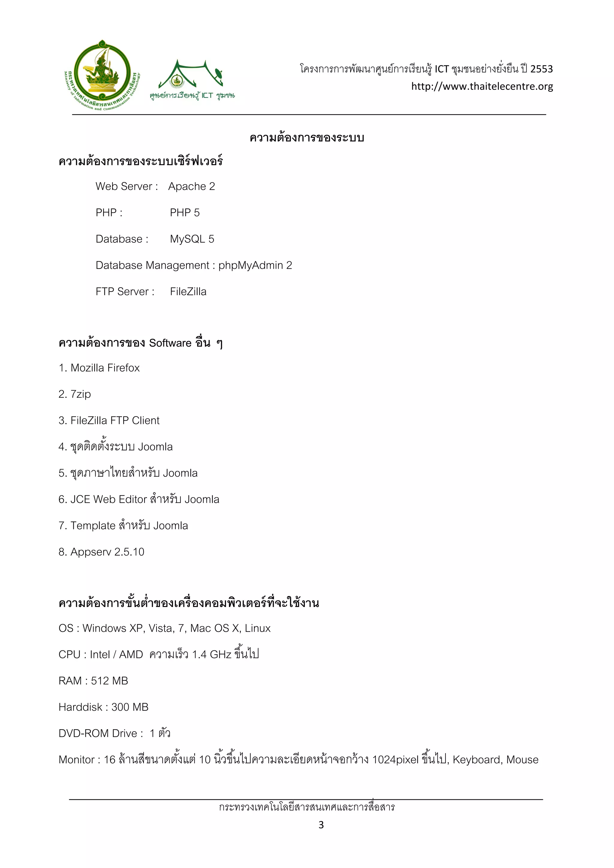 โครงการการพัฒนาศูนย์การเรี ยนรู้ ICT ชุมชนอย่างยังยืน ปี 2553 
                                                                                                        ่
                                                                                 http://www.thaitelecentre.org 

                      
 
                                          ความต้ องการของระบบ
ความต้ องการของระบบเซิร์ฟเวอร์
          Web Server : Apache 2
          PHP :           PHP 5
          Database :      MySQL 5
          Database Management : phpMyAdmin 2
          FTP Server : FileZilla


ความต้ องการของ Software อื่น ๆ
1. Mozilla Firefox
2. 7zip
3. FileZilla FTP Client
4. ชุดติดตังระบบ Joomla
           ้
5. ชุดภาษาไทยสําหรับ Joomla
6. JCE Web Editor สําหรับ Joomla
7. Template สําหรับ Joomla
8. Appserv 2.5.10


ความต้ องการขันตํ่าของเครื่องคอมพิวเตอร์ ท่ จะใช้ งาน
              ้                             ี
OS : Windows XP, Vista, 7, Mac OS X, Linux
CPU : Intel / AMD ความเร็ ว 1.4 GHz ขึ ้นไป
RAM : 512 MB
Harddisk : 300 MB
DVD-ROM Drive : 1 ตัว
Monitor : 16 ล้ านสีขนาดตังแต่ 10 นิ ้วขึ ้นไปความละเอียดหน้ าจอกว้ าง 1024pixel ขึ ้นไป, Keyboard, Mouse
                          ้

                                    กระทรวงเทคโนโลยีสารสนเทศและการสื่อสาร 
                                                           3 
 