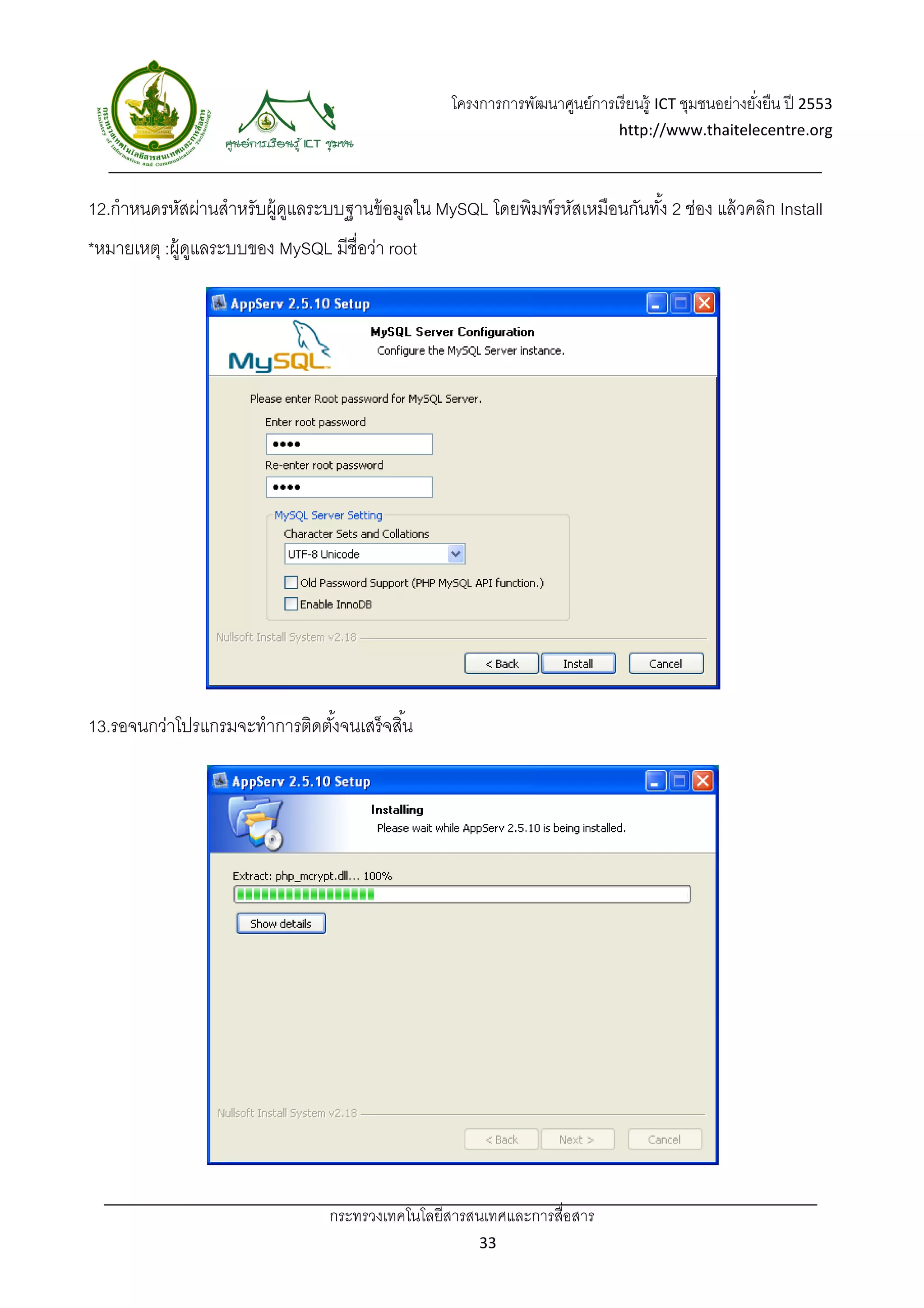 โครงการการพัฒนาศูนย์การเรี ยนรู้ ICT ชุมชนอย่างยังยืน ปี 2553 
                                                                                                      ่
                                                                               http://www.thaitelecentre.org 

                  
 
12.กําหนดรหัสผ่านสําหรับผู้ดแลระบบฐานข้ อมูลใน MySQL โดยพิมพ์รหัสเหมือนกันทัง้ 2 ช่อง แล้ วคลิก Install
                            ู
*หมายเหตุ :ผู้ ดแลระบบของ MySQL มีชื่อว่า root
                ู




13.รอจนกว่าโปรแกรมจะทําการติดตังจนเสร็ จสิ ้น
                               ้




                                 กระทรวงเทคโนโลยีสารสนเทศและการสื่อสาร 
                                                         33 
 