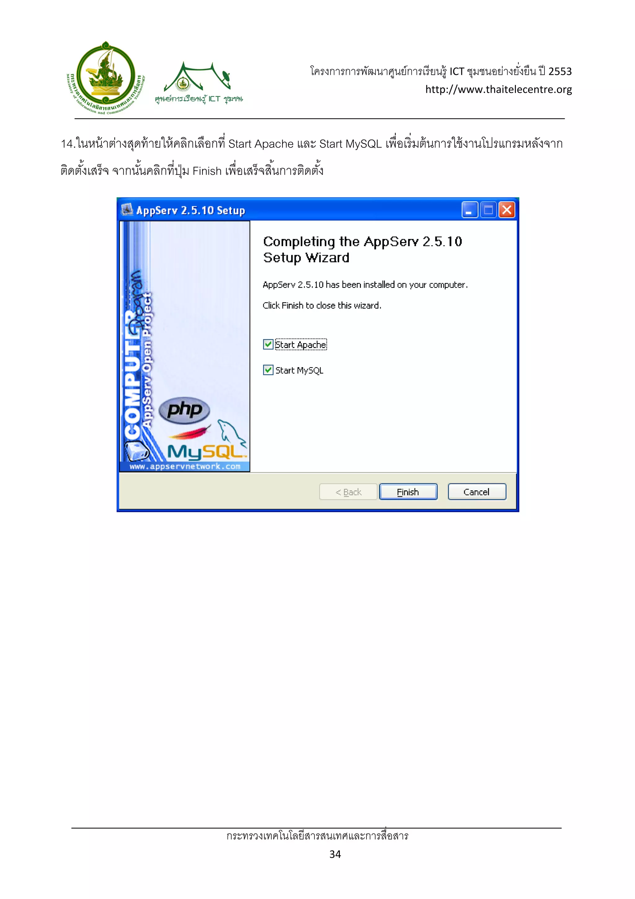โครงการการพัฒนาศูนย์การเรี ยนรู้ ICT ชุมชนอย่างยังยืน ปี 2553 
                                                                                                            ่
                                                                                     http://www.thaitelecentre.org 

                     
 
14.ในหน้ าต่างสุดท้ ายให้ คลิกเลือกที่ Start Apache และ Start MySQL เพื่อเริ่ มต้ นการใช้ งานโปรแกรมหลังจาก
ติดตังเสร็จ จากนันคลิกที่ปม Finish เพื่อเสร็ จสิ ้นการติดตัง้
     ้           ้        ุ่




                                      กระทรวงเทคโนโลยีสารสนเทศและการสื่อสาร 
                                                                34 
 