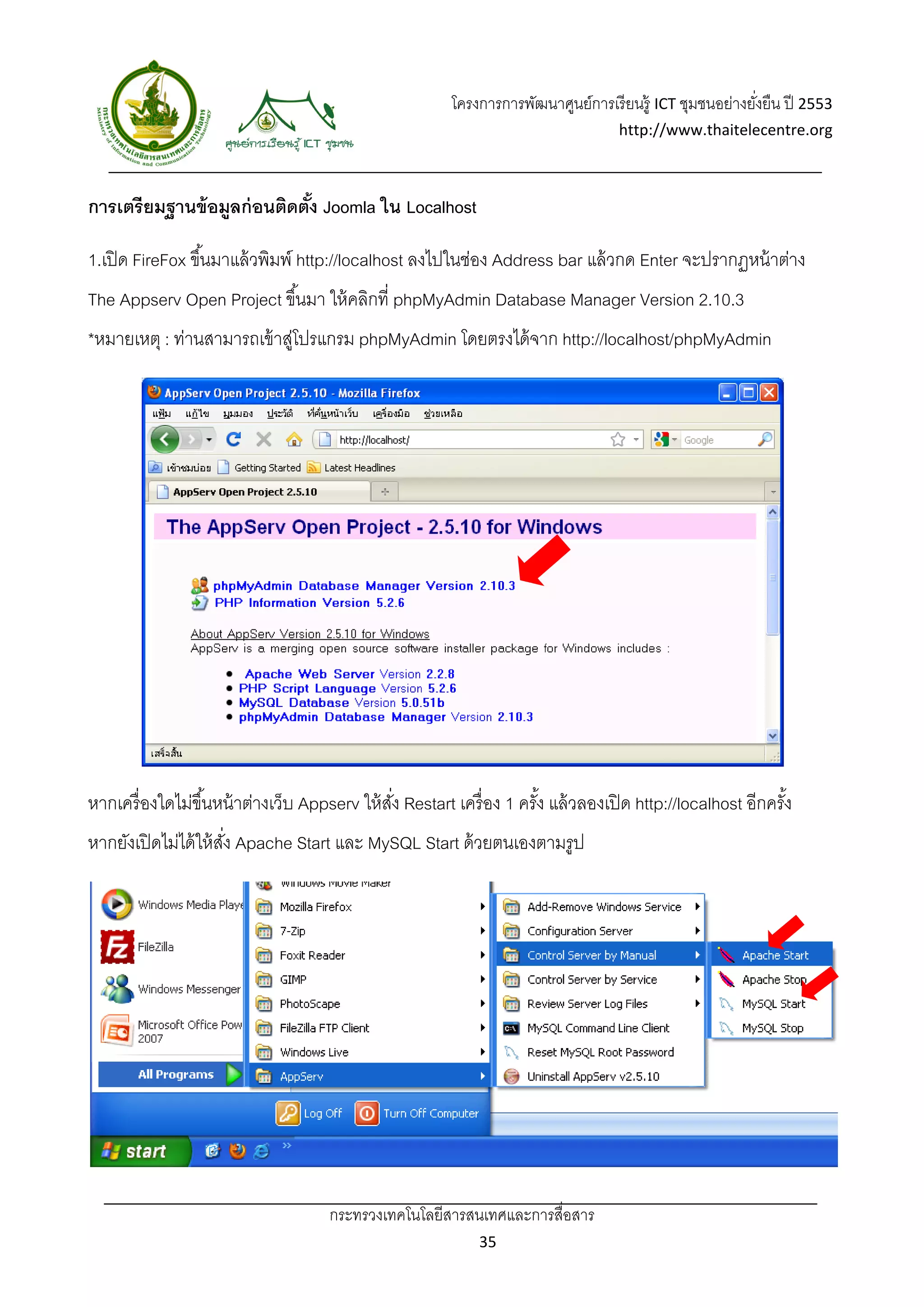 โครงการการพัฒนาศูนย์การเรี ยนรู้ ICT ชุมชนอย่างยังยืน ปี 2553 
                                                                                                            ่
                                                                                     http://www.thaitelecentre.org 

                     
 
การเตรียมฐานข้ อมูลก่ อนติดตัง Joomla ใน Localhost
                             ้

1.เปิ ด FireFox ขึ ้นมาแล้ วพิมพ์ http://localhost ลงไปในช่อง Address bar แล้ วกด Enter จะปรากฏหน้ าต่าง
The Appserv Open Project ขึ ้นมา ให้ คลิกที่ phpMyAdmin Database Manager Version 2.10.3
*หมายเหตุ : ท่านสามารถเข้ าสูโปรแกรม phpMyAdmin โดยตรงได้ จาก http://localhost/phpMyAdmin
                            ่




หากเครื่ องใดไม่ขึ ้นหน้ าต่างเว็บ Appserv ให้ สง Restart เครื่ อง 1 ครัง แล้ วลองเปิ ด http://localhost อีกครัง
                                                ั่                      ้                                      ้
หากยังเปิ ดไม่ได้ ให้ สง Apache Start และ MySQL Start ด้ วยตนเองตามรูป
                       ั่




                                      กระทรวงเทคโนโลยีสารสนเทศและการสื่อสาร 
                                                               35 
 