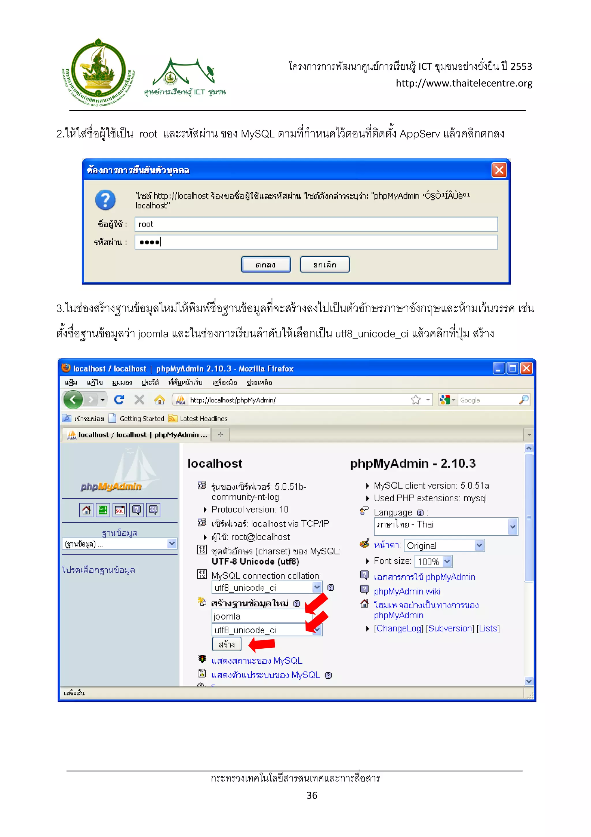 โครงการการพัฒนาศูนย์การเรี ยนรู้ ICT ชุมชนอย่างยังยืน ปี 2553 
                                                                                                          ่
                                                                                   http://www.thaitelecentre.org 

                    
 
2.ให้ ใส่ชื่อผู้ใช้ เป็ น root และรหัสผ่าน ของ MySQL ตามที่กําหนดไว้ ตอนที่ตดตัง้ AppServ แล้ วคลิกตกลง
                                                                            ิ




3.ในช่องสร้ างฐานข้ อมูลใหม่ให้ พมพ์ชื่อฐานข้ อมูลที่จะสร้ างลงไปเป็ นตัวอักษรภาษาอังกฤษและห้ ามเว้ นวรรค เช่น
                                 ิ
ตังชื่อฐานข้ อมูลว่า joomla และในช่องการเรี ยนลําดับให้ เลือกเป็ น utf8_unicode_ci แล้ วคลิกที่ปม สร้ าง
  ้                                                                                             ุ่




                                    กระทรวงเทคโนโลยีสารสนเทศและการสื่อสาร 
                                                             36 
 