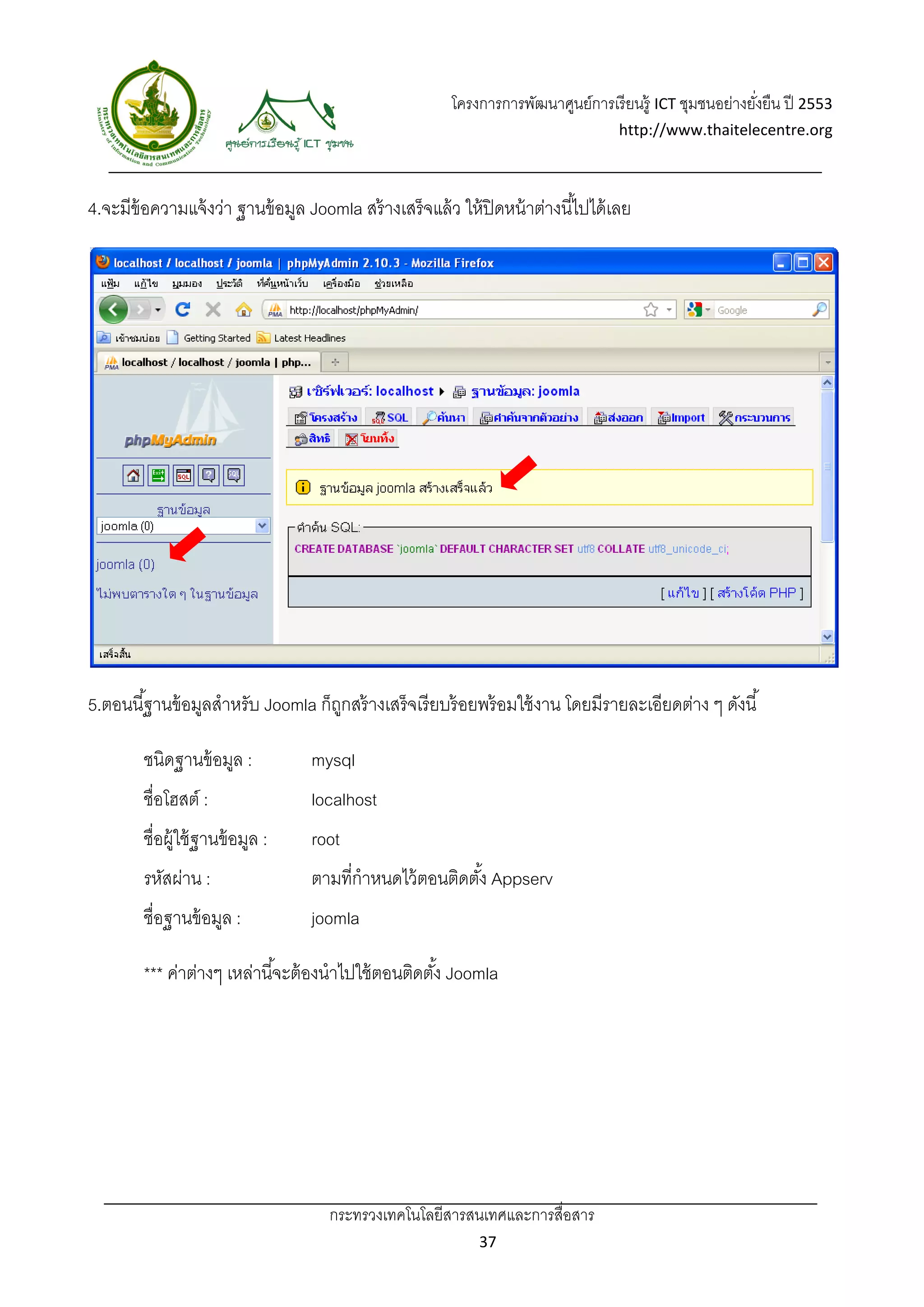 โครงการการพัฒนาศูนย์การเรี ยนรู้ ICT ชุมชนอย่างยังยืน ปี 2553 
                                                                                                            ่
                                                                                     http://www.thaitelecentre.org 

                       
 
4.จะมีข้อความแจ้ งว่า ฐานข้ อมูล Joomla สร้ างเสร็จแล้ ว ให้ ปิดหน้ าต่างนี ้ไปได้ เลย




5.ตอนนี ้ฐานข้ อมูลสําหรับ Joomla ก็ถกสร้ างเสร็จเรี ยบร้ อยพร้ อมใช้ งาน โดยมีรายละเอียดต่าง ๆ ดังนี ้
                                     ู

        ชนิดฐานข้ อมูล :           mysql
        ชื่อโฮสต์ :                localhost
        ชื่อผู้ใช้ ฐานข้ อมูล :    root
        รหัสผ่าน :                 ตามที่กําหนดไว้ ตอนติดตัง้ Appserv
        ชื่อฐานข้ อมูล :           joomla

        *** ค่าต่างๆ เหล่านี ้จะต้ องนําไปใช้ ตอนติดตัง้ Joomla




                                      กระทรวงเทคโนโลยีสารสนเทศและการสื่อสาร 
                                                               37 
 