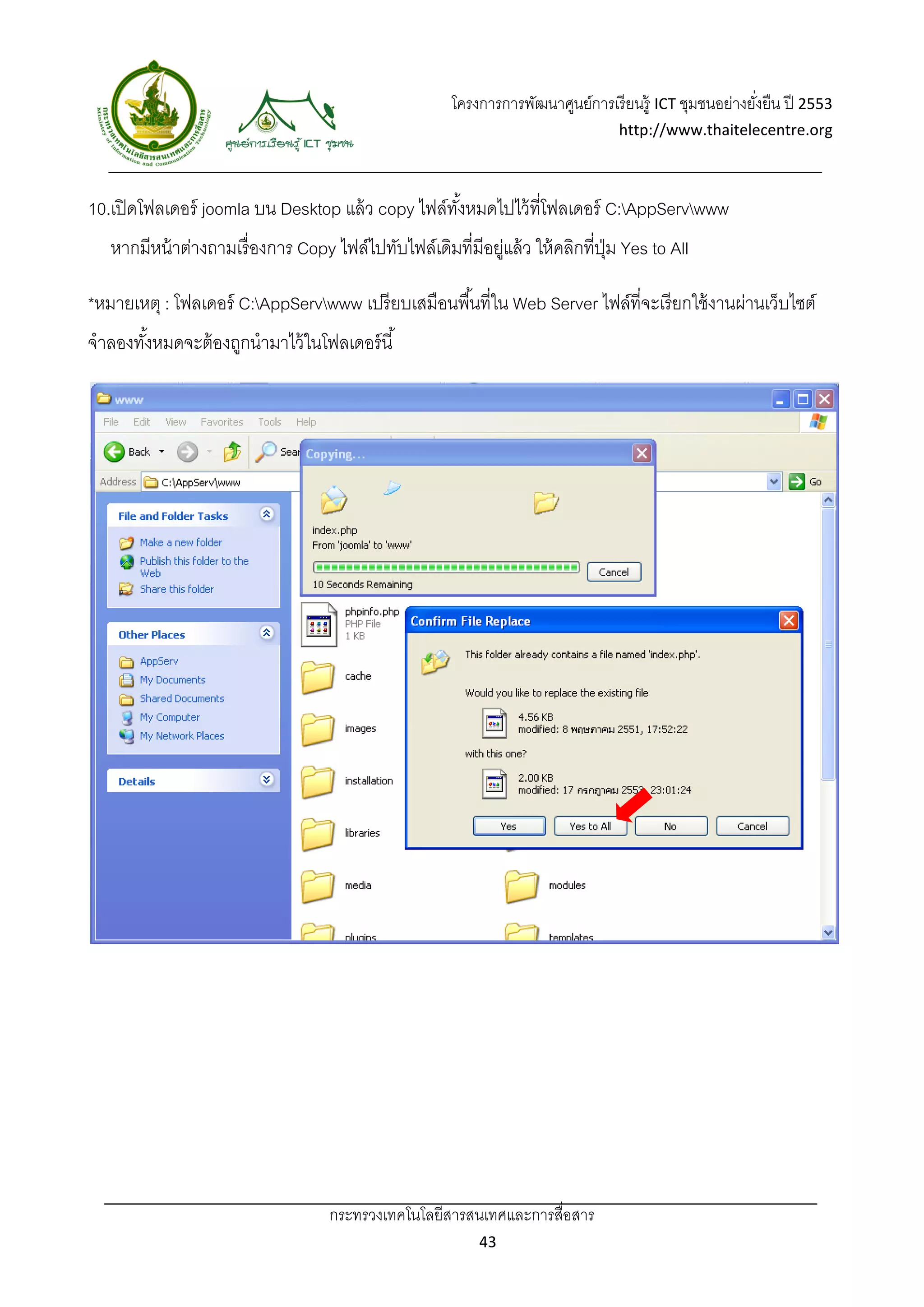 โครงการการพัฒนาศูนย์การเรี ยนรู้ ICT ชุมชนอย่างยังยืน ปี 2553 
                                                                                                          ่
                                                                                   http://www.thaitelecentre.org 

                     
 
10.เปิ ดโฟลเดอร์ joomla บน Desktop แล้ ว copy ไฟล์ทงหมดไปไว้ ที่โฟลเดอร์ C:AppServwww
                                                   ั้
    หากมีหน้ าต่างถามเรื่ องการ Copy ไฟล์ไปทับไฟล์เดิมที่มีอยูแล้ ว ให้ คลิกที่ปม Yes to All
                                                             ่                  ุ่

*หมายเหตุ : โฟลเดอร์ C:AppServwww เปรี ยบเสมือนพื ้นที่ใน Web Server ไฟล์ที่จะเรี ยกใช้ งานผ่านเว็บไซต์
จําลองทังหมดจะต้ องถูกนํามาไว้ ในโฟลเดอร์ นี ้
        ้




                                     กระทรวงเทคโนโลยีสารสนเทศและการสื่อสาร 
                                                             43 
 