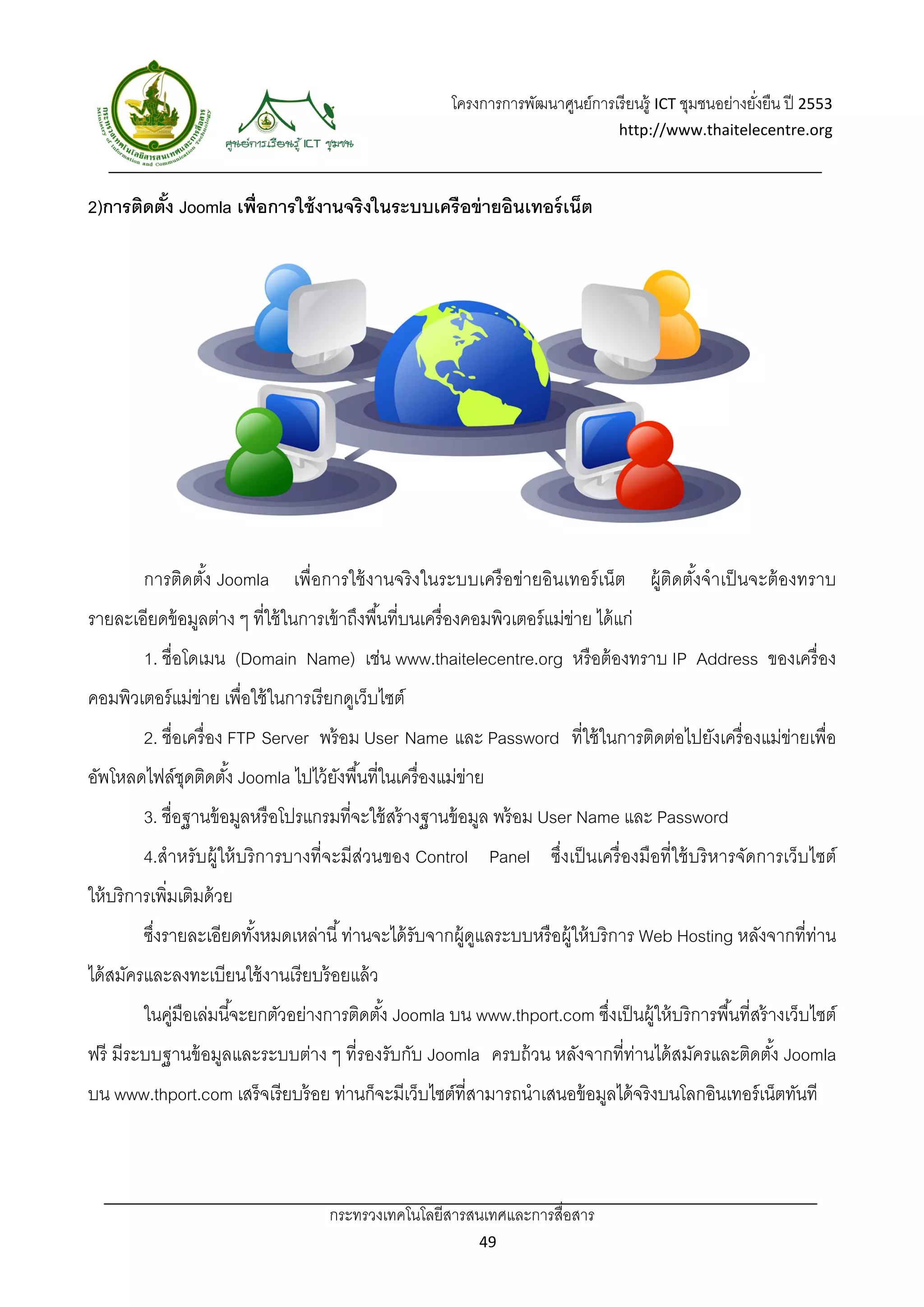 โครงการการพัฒนาศูนย์การเรี ยนรู้ ICT ชุมชนอย่างยังยืน ปี 2553 
                                                                                                             ่
                                                                                      http://www.thaitelecentre.org 

                       
 
2)การติดตัง Joomla เพื่อการใช้ งานจริงในระบบเครือข่ ายอินเทอร์ เน็ต
          ้




         การติดตัง Joomla เพื่อการใช้ งานจริ งในระบบเครื อข่ายอินเทอร์ เน็ต
                 ้                                                                          ผู้ติดตังจําเป็ นจะต้ องทราบ
                                                                                                    ้
รายละเอียดข้ อมูลต่าง ๆ ที่ใช้ ในการเข้ าถึงพื ้นที่บนเครื่ องคอมพิวเตอร์ แม่ขาย ได้ แก่
                                                                              ่
         1. ชื่อโดเมน (Domain Name) เช่น www.thaitelecentre.org หรื อต้ องทราบ IP Address ของเครื่ อง
คอมพิวเตอร์ แม่ขาย เพื่อใช้ ในการเรี ยกดูเว็บไซต์
                ่
         2. ชื่อเครื่ อง FTP Server พร้ อม User Name และ Password ที่ใช้ ในการติดต่อไปยังเครื่ องแม่ข่ายเพื่อ
อัพโหลดไฟล์ชดติดตัง้ Joomla ไปไว้ ยงพื ้นที่ในเครื่ องแม่ขาย
            ุ                      ั                      ่
         3. ชื่อฐานข้ อมูลหรื อโปรแกรมที่จะใช้ สร้ างฐานข้ อมูล พร้ อม User Name และ Password
         4.สําหรับผู้ให้ บริ การบางที่จะมีส่วนของ Control Panel ซึ่งเป็ นเครื่ องมือที่ใช้ บริ หารจัดการเว็บไซต์
ให้ บริ การเพิ่มเติมด้ วย
         ซึงรายละเอียดทังหมดเหล่านี ้ ท่านจะได้ รับจากผู้ดแลระบบหรื อผู้ให้ บริ การ Web Hosting หลังจากที่ท่าน
           ่            ้                                 ู
ได้ สมัครและลงทะเบียนใช้ งานเรี ยบร้ อยแล้ ว
         ในคูมือเล่มนี ้จะยกตัวอย่างการติดตัง้ Joomla บน www.thport.com ซึงเป็ นผู้ให้ บริ การพื ้นที่สร้ างเว็บไซต์
            ่                                                             ่
ฟรี มีระบบฐานข้ อมูลและระบบต่าง ๆ ที่รองรับกับ Joomla ครบถ้ วน หลังจากที่ท่านได้ สมัครและติดตัง้ Joomla
บน www.thport.com เสร็ จเรี ยบร้ อย ท่านก็จะมีเว็บไซต์ที่สามารถนําเสนอข้ อมูลได้ จริงบนโลกอินเทอร์ เน็ตทันที



                                       กระทรวงเทคโนโลยีสารสนเทศและการสื่อสาร 
                                                                49 
 