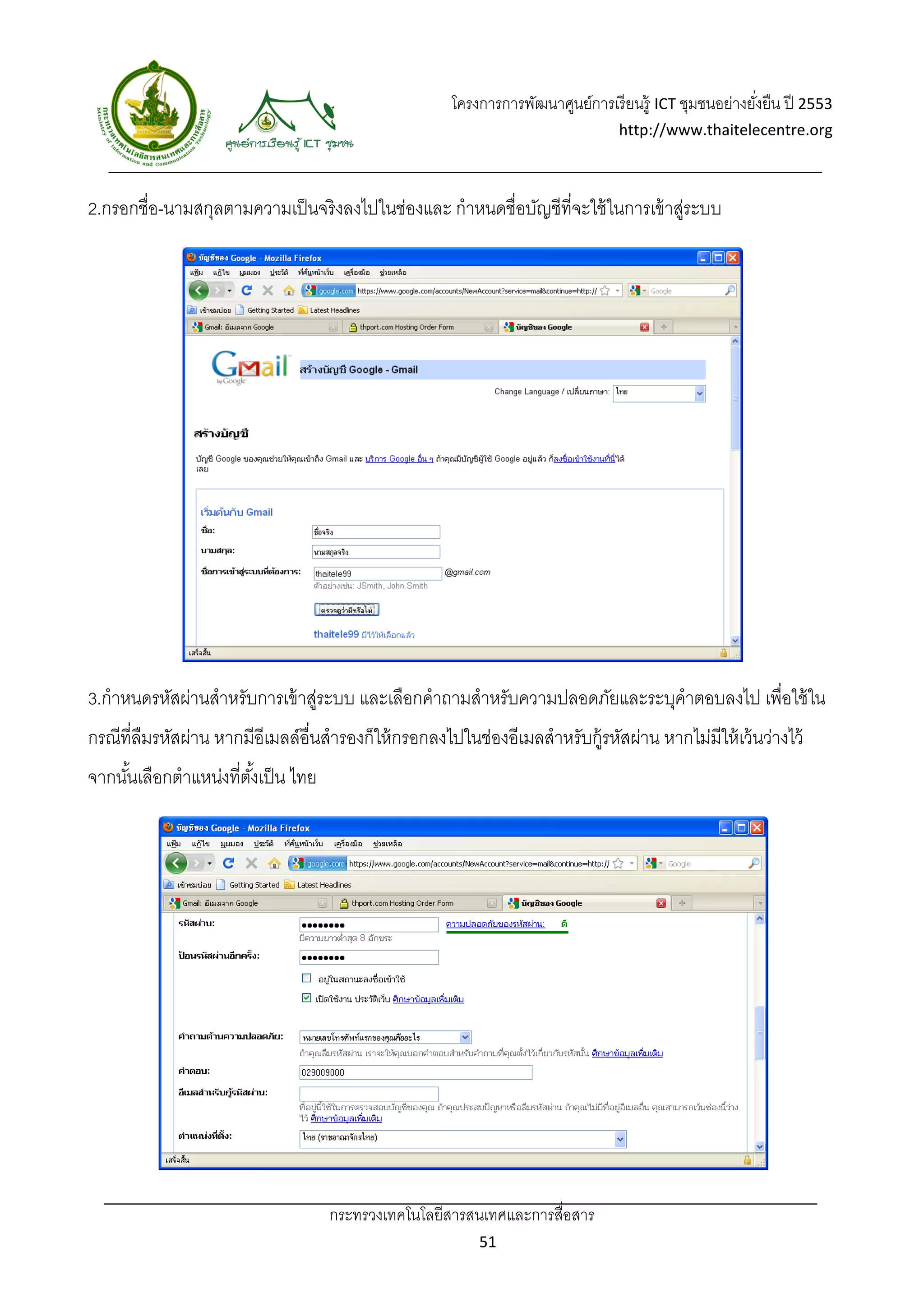 โครงการการพัฒนาศูนย์การเรี ยนรู้ ICT ชุมชนอย่างยังยืน ปี 2553 
                                                                                                          ่
                                                                                   http://www.thaitelecentre.org 

                    
 
2.กรอกชื่อ-นามสกุลตามความเป็ นจริงลงไปในช่องและ กําหนดชื่อบัญชีที่จะใช้ ในการเข้ าสูระบบ
                                                                                   ่




3.กําหนดรหัสผ่านสําหรับการเข้ าสูระบบ และเลือกคําถามสําหรับความปลอดภัยและระบุคําตอบลงไป เพื่อใช้ ใน
                                ่
กรณีที่ลืมรหัสผ่าน หากมีอีเมลล์อื่นสํารองก็ให้ กรอกลงไปในช่องอีเมลสําหรับกู้รหัสผ่าน หากไม่มีให้ เว้ นว่างไว้
จากนันเลือกตําแหน่งที่ตงเป็ น ไทย
     ้                 ั้




                                    กระทรวงเทคโนโลยีสารสนเทศและการสื่อสาร 
                                                             51 
 