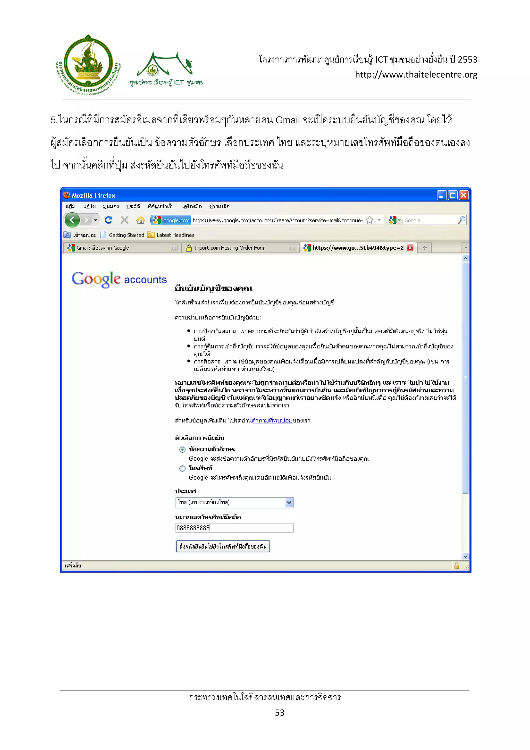 โครงการการพัฒนาศูนย์การเรี ยนรู้ ICT ชุมชนอย่างยังยืน ปี 2553 
                                                                                                      ่
                                                                               http://www.thaitelecentre.org 

                  
 
5.ในกรณีที่มีการสมัครอีเมลจากที่เดียวพร้ อมๆกันหลายคน Gmail จะเปิ ดระบบยืนยันบัญชีของคุณ โดยให้
ผู้สมัครเลือกการยืนยันเป็ น ข้ อความตัวอักษร เลือกประเทศ ไทย และระบุหมายเลขโทรศัพท์มือถือของตนเองลง
ไป จากนันคลิกที่ปม ส่งรหัสยืนยันไปยังโทรศัพท์มือถือของฉัน
        ้        ุ่




                                 กระทรวงเทคโนโลยีสารสนเทศและการสื่อสาร 
                                                         53 
 