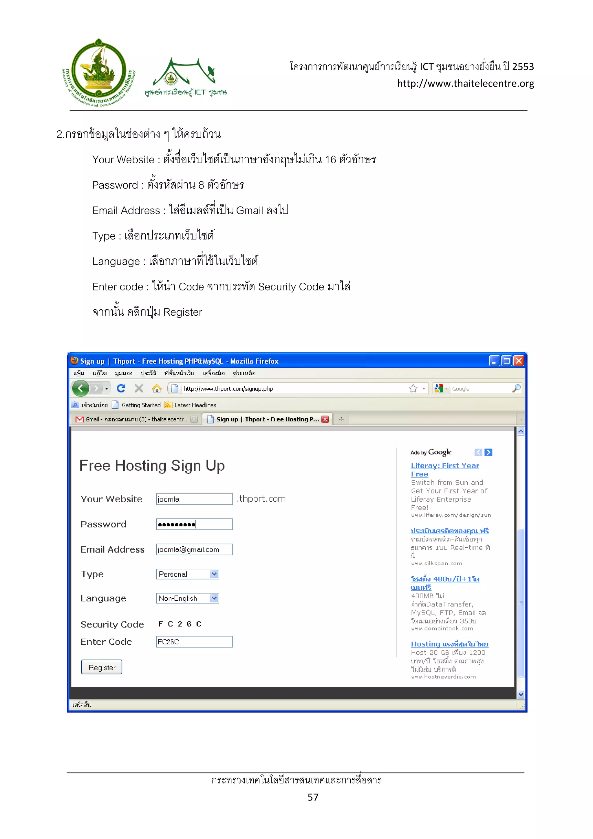 โครงการการพัฒนาศูนย์การเรี ยนรู้ ICT ชุมชนอย่างยังยืน ปี 2553 
                                                                                                         ่
                                                                                  http://www.thaitelecentre.org 

                    
 
2.กรอกข้ อมูลในช่องต่าง ๆ ให้ ครบถ้ วน
        Your Website : ตังชื่อเว็บไซต์เป็ นภาษาอังกฤษไม่เกิน 16 ตัวอักษร
                         ้
        Password : ตังรหัสผ่าน 8 ตัวอักษร
                     ้
        Email Address : ใส่อีเมลล์ที่เป็ น Gmail ลงไป
        Type : เลือกประเภทเว็บไซต์
        Language : เลือกภาษาที่ใช้ ในเว็บไซต์
        Enter code : ให้ นํา Code จากบรรทัด Security Code มาใส่
        จากนัน คลิกปุ่ ม Register
             ้




                                    กระทรวงเทคโนโลยีสารสนเทศและการสื่อสาร 
                                                            57 
 