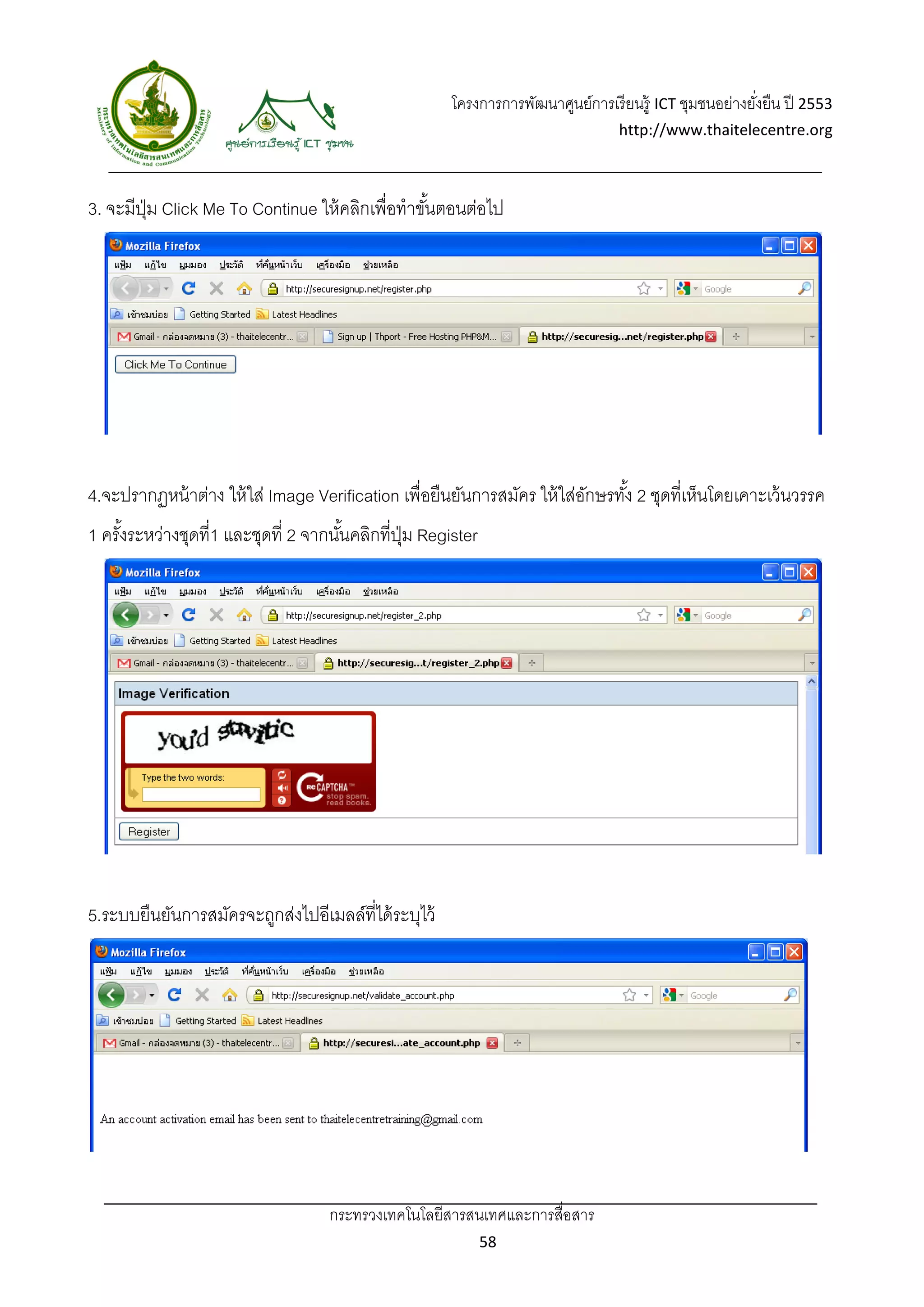 โครงการการพัฒนาศูนย์การเรี ยนรู้ ICT ชุมชนอย่างยังยืน ปี 2553 
                                                                                                           ่
                                                                                    http://www.thaitelecentre.org 

                    
 
3. จะมีปม Click Me To Continue ให้ คลิกเพื่อทําขันตอนต่อไป
        ุ่                                       ้




4.จะปรากฏหน้ าต่าง ให้ ใส่ Image Verification เพื่อยืนยันการสมัคร ให้ ใส่อกษรทัง้ 2 ชุดที่เห็นโดยเคาะเว้ นวรรค
                                                                          ั
1 ครังระหว่างชุดที่1 และชุดที่ 2 จากนันคลิกที่ปม Register
     ้                                ้        ุ่




5.ระบบยืนยันการสมัครจะถูกส่งไปอีเมลล์ที่ได้ ระบุไว้




                                    กระทรวงเทคโนโลยีสารสนเทศและการสื่อสาร 
                                                              58 
 