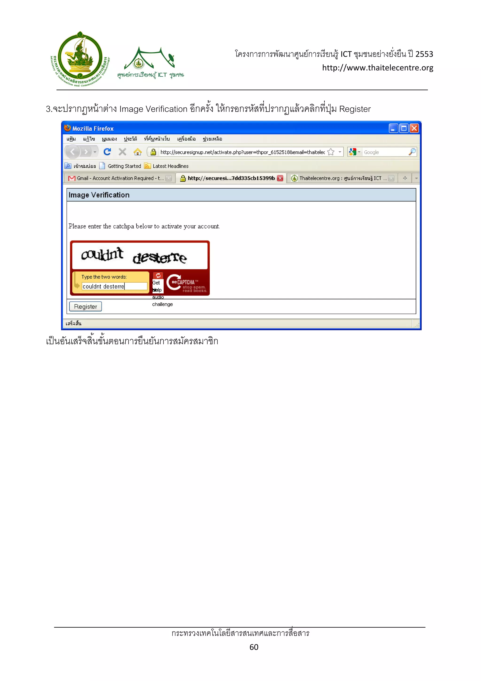 โครงการการพัฒนาศูนย์การเรี ยนรู้ ICT ชุมชนอย่างยังยืน ปี 2553 
                                                                                                       ่
                                                                                http://www.thaitelecentre.org 

                   
 
3.จะปรากฏหน้ าต่าง Image Verification อีกครัง ให้ กรอกรหัสที่ปรากฏแล้ วคลิกที่ปม Register
                                            ้                                  ุ่




เป็ นอันเสร็จสิ ้นขันตอนการยืนยันการสมัครสมาชิก
                    ้




                                  กระทรวงเทคโนโลยีสารสนเทศและการสื่อสาร 
                                                          60 
 