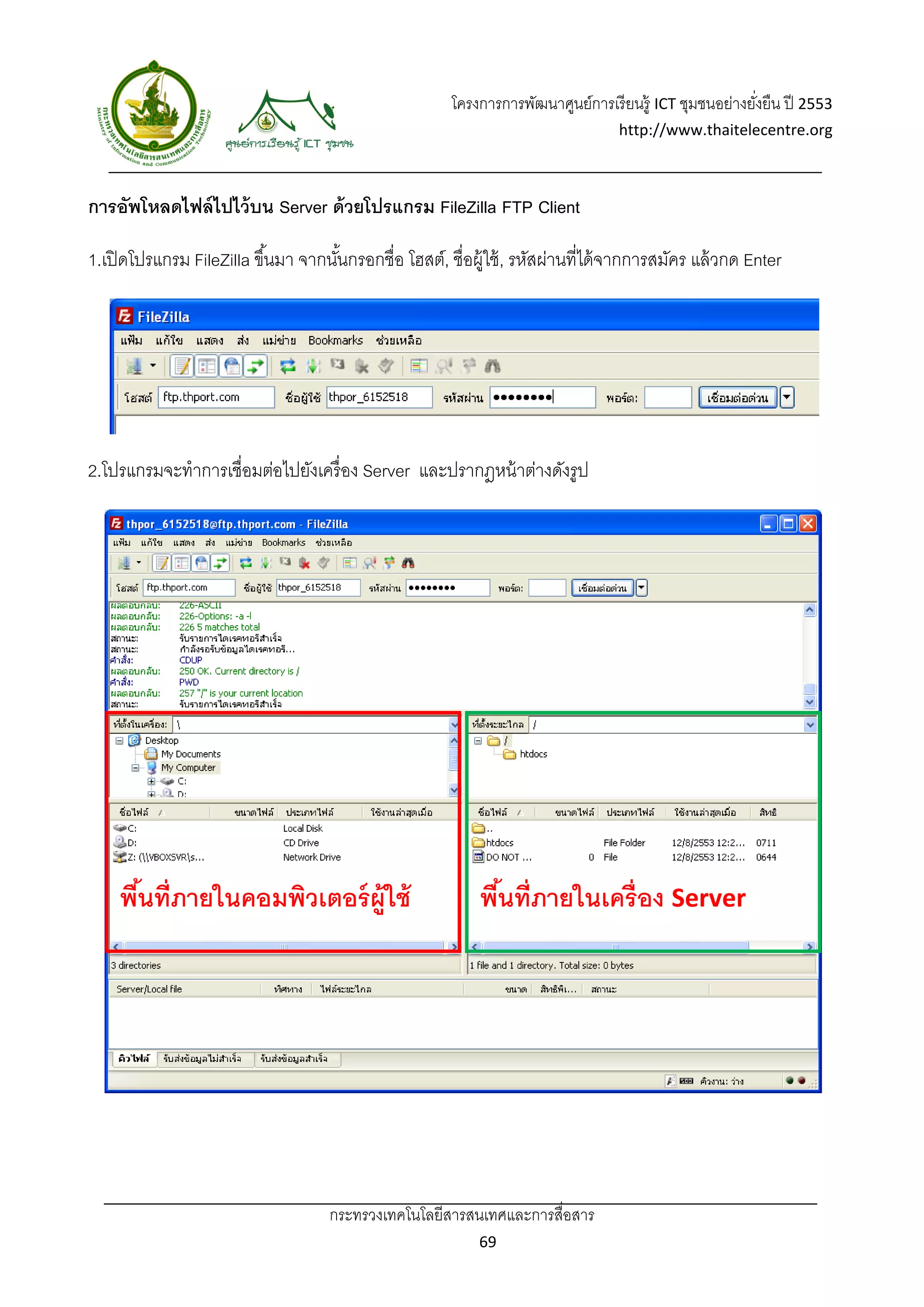 โครงการการพัฒนาศูนย์การเรี ยนรู้ ICT ชุมชนอย่างยังยืน ปี 2553 
                                                                                                           ่
                                                                                    http://www.thaitelecentre.org 

                    
 
การอัพโหลดไฟล์ ไปไว้ บน Server ด้ วยโปรแกรม FileZilla FTP Client

1.เปิ ดโปรแกรม FileZilla ขึ ้นมา จากนันกรอกชื่อ โฮสต์, ชื่อผู้ใช้ , รหัสผ่านที่ได้ จากการสมัคร แล้ วกด Enter
                                      ้




2.โปรแกรมจะทําการเชื่อมต่อไปยังเครื่ อง Server และปรากฎหน้ าต่างดังรูป




                                                               

                                                               

                                                               

                                                               


    พืนที่ภายในคอมพิวเตอร์ ผ้ ูใช้
      ้                                                       พืนที่ภายในเครื่อง Server 
                                                                ้




                                     กระทรวงเทคโนโลยีสารสนเทศและการสื่อสาร 
                                                              69 
 