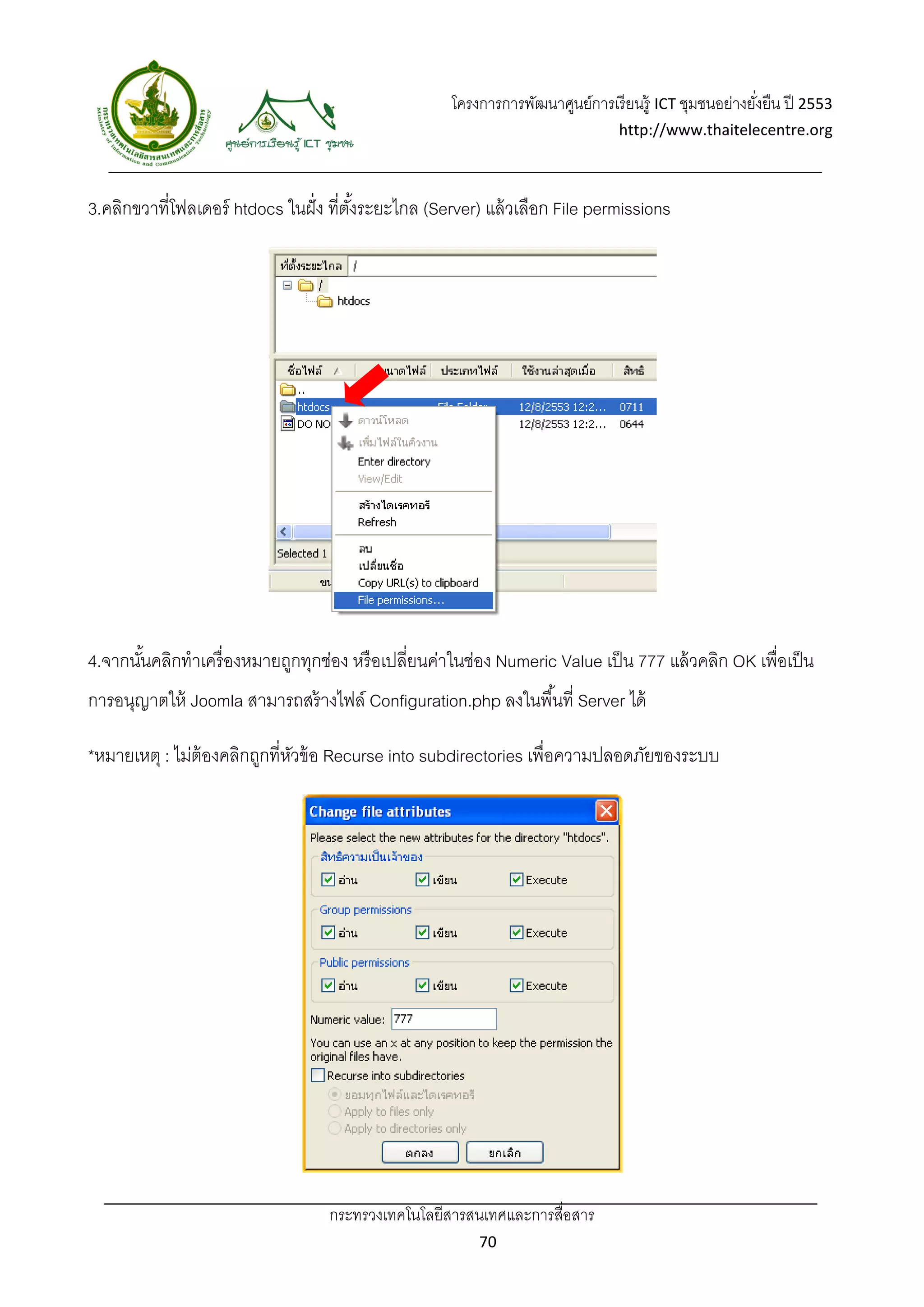 โครงการการพัฒนาศูนย์การเรี ยนรู้ ICT ชุมชนอย่างยังยืน ปี 2553 
                                                                                                        ่
                                                                                 http://www.thaitelecentre.org 

                   
 
3.คลิกขวาที่โฟลเดอร์ htdocs ในฝั่ ง ที่ตงระยะไกล (Server) แล้ วเลือก File permissions
                                        ั้




4.จากนันคลิกทําเครื่ องหมายถูกทุกช่อง หรื อเปลี่ยนค่าในช่อง Numeric Value เป็ น 777 แล้ วคลิก OK เพื่อเป็ น
       ้
การอนุญาตให้ Joomla สามารถสร้ างไฟล์ Configuration.php ลงในพื ้นที่ Server ได้

*หมายเหตุ : ไม่ต้องคลิกถูกที่หวข้ อ Recurse into subdirectories เพื่อความปลอดภัยของระบบ
                              ั




                                   กระทรวงเทคโนโลยีสารสนเทศและการสื่อสาร 
                                                           70 
 