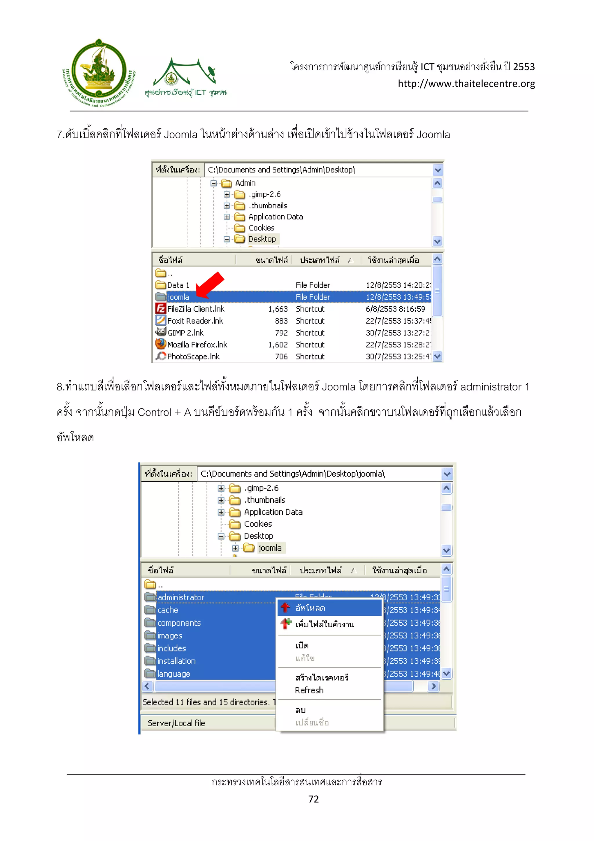 โครงการการพัฒนาศูนย์การเรี ยนรู้ ICT ชุมชนอย่างยังยืน ปี 2553 
                                                                                                          ่
                                                                                   http://www.thaitelecentre.org 

                    
 
7.ดับเบิ ้ลคลิกที่โฟลเดอร์ Joomla ในหน้ าต่างด้ านล่าง เพื่อเปิ ดเข้ าไปข้ างในโฟลเดอร์ Joomla




8.ทําแถบสีเพื่อเลือกโฟลเดอร์ และไฟล์ทงหมดภายในโฟลเดอร์ Joomla โดยการคลิกที่โฟลเดอร์ administrator 1
                                     ั้
ครัง จากนันกดปุ่ ม Control + A บนคีย์บอร์ ดพร้ อมกัน 1 ครัง จากนันคลิกขวาบนโฟลเดอร์ ที่ถกเลือกแล้ วเลือก
   ้      ้                                               ้      ้                      ู
อัพโหลด




                                     กระทรวงเทคโนโลยีสารสนเทศและการสื่อสาร 
                                                             72 
 