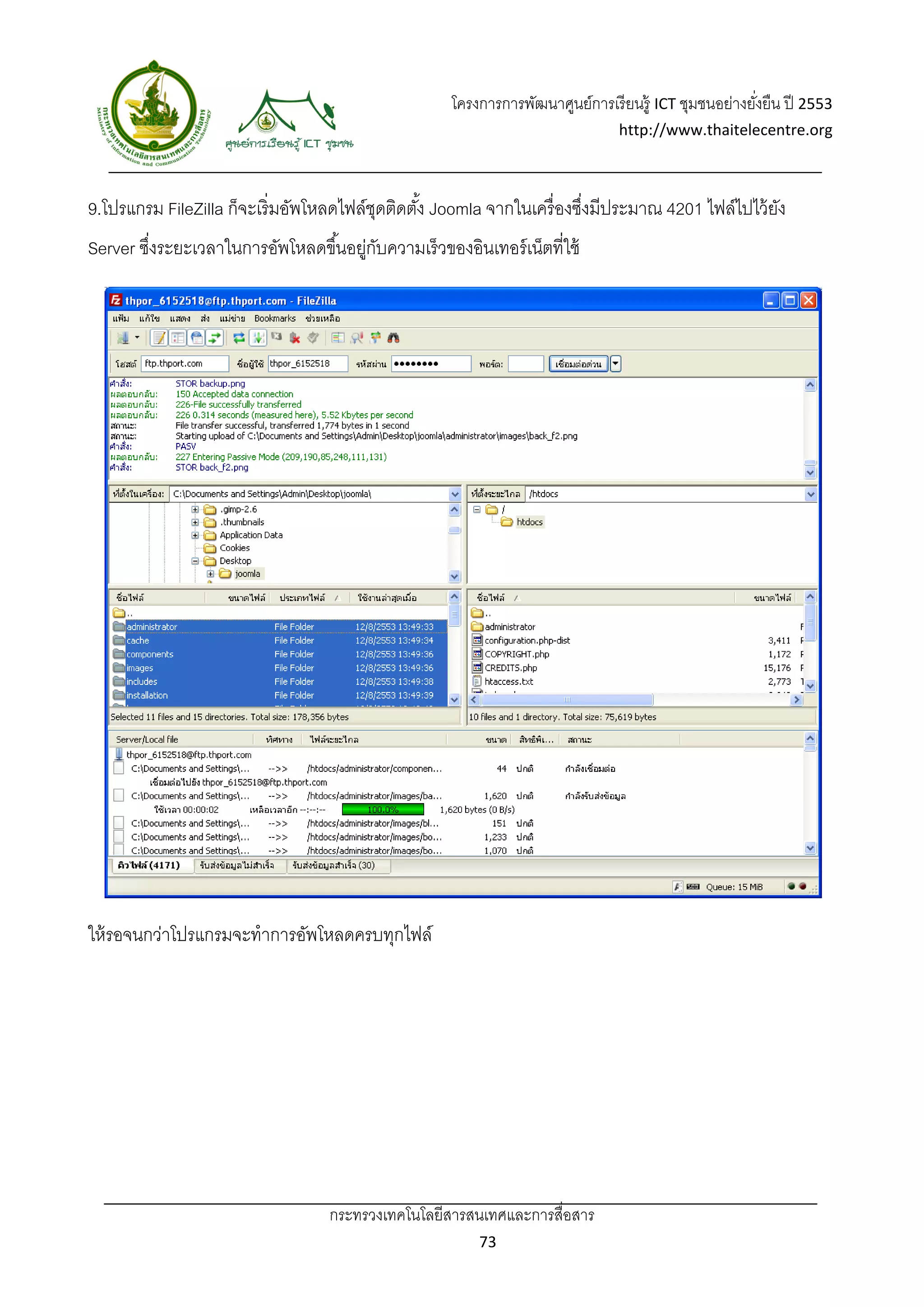 โครงการการพัฒนาศูนย์การเรี ยนรู้ ICT ชุมชนอย่างยังยืน ปี 2553 
                                                                                                       ่
                                                                                http://www.thaitelecentre.org 

                   
 
9.โปรแกรม FileZilla ก็จะเริ่มอัพโหลดไฟล์ชดติดตัง้ Joomla จากในเครื่ องซึงมีประมาณ 4201 ไฟล์ไปไว้ ยง
                                         ุ                              ่                         ั
Server ซึงระยะเวลาในการอัพโหลดขึ ้นอยูกบความเร็ วของอินเทอร์ เน็ตที่ใช้
         ่                           ่ ั




ให้ รอจนกว่าโปรแกรมจะทําการอัพโหลดครบทุกไฟล์




                                  กระทรวงเทคโนโลยีสารสนเทศและการสื่อสาร 
                                                          73 
 