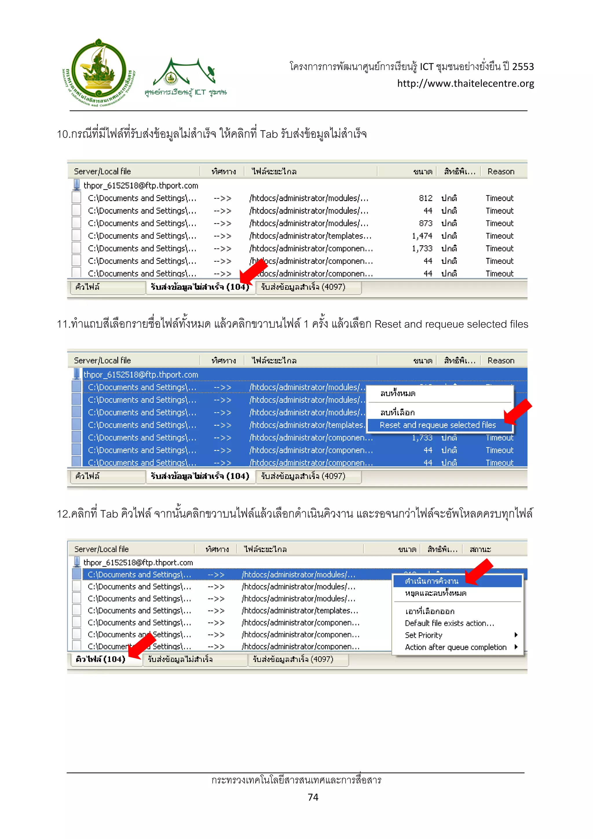 โครงการการพัฒนาศูนย์การเรี ยนรู้ ICT ชุมชนอย่างยังยืน ปี 2553 
                                                                                                                 ่
                                                                                          http://www.thaitelecentre.org 

                      
 
10.กรณีที่มีไฟล์ที่รับส่งข้ อมูลไม่สําเร็ จ ให้ คลิกที่ Tab รับส่งข้ อมูลไม่สําเร็จ




11.ทําแถบสีเลือกรายชื่อไฟล์ทงหมด แล้ วคลิกขวาบนไฟล์ 1 ครัง แล้ วเลือก Reset and requeue selected files
                            ั้                           ้




12.คลิกที่ Tab คิวไฟล์ จากนันคลิกขวาบนไฟล์แล้ วเลือกดําเนินคิวงาน และรอจนกว่าไฟล์จะอัพโหลดครบทุกไฟล์
                            ้




                                         กระทรวงเทคโนโลยีสารสนเทศและการสื่อสาร 
                                                                    74 
 