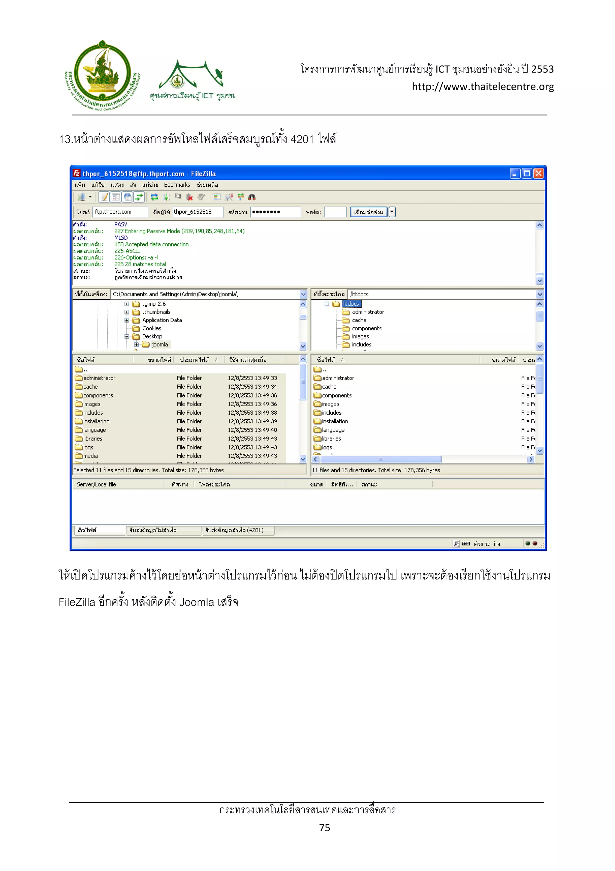 โครงการการพัฒนาศูนย์การเรี ยนรู้ ICT ชุมชนอย่างยังยืน ปี 2553 
                                                                                                          ่
                                                                                   http://www.thaitelecentre.org 

                     
 
13.หน้ าต่างแสดงผลการอัพโหลไฟล์เสร็จสมบูรณ์ทง้ั 4201 ไฟล์




ให้ เปิ ดโปรแกรมค้ างไว้ โดยย่อหน้ าต่างโปรแกรมไว้ ก่อน ไม่ต้องปิ ดโปรแกรมไป เพราะจะต้ องเรี ยกใช้ งานโปรแกรม
FileZilla อีกครัง หลังติดตัง้ Joomla เสร็ จ
                ้




                                      กระทรวงเทคโนโลยีสารสนเทศและการสื่อสาร 
                                                             75 
 