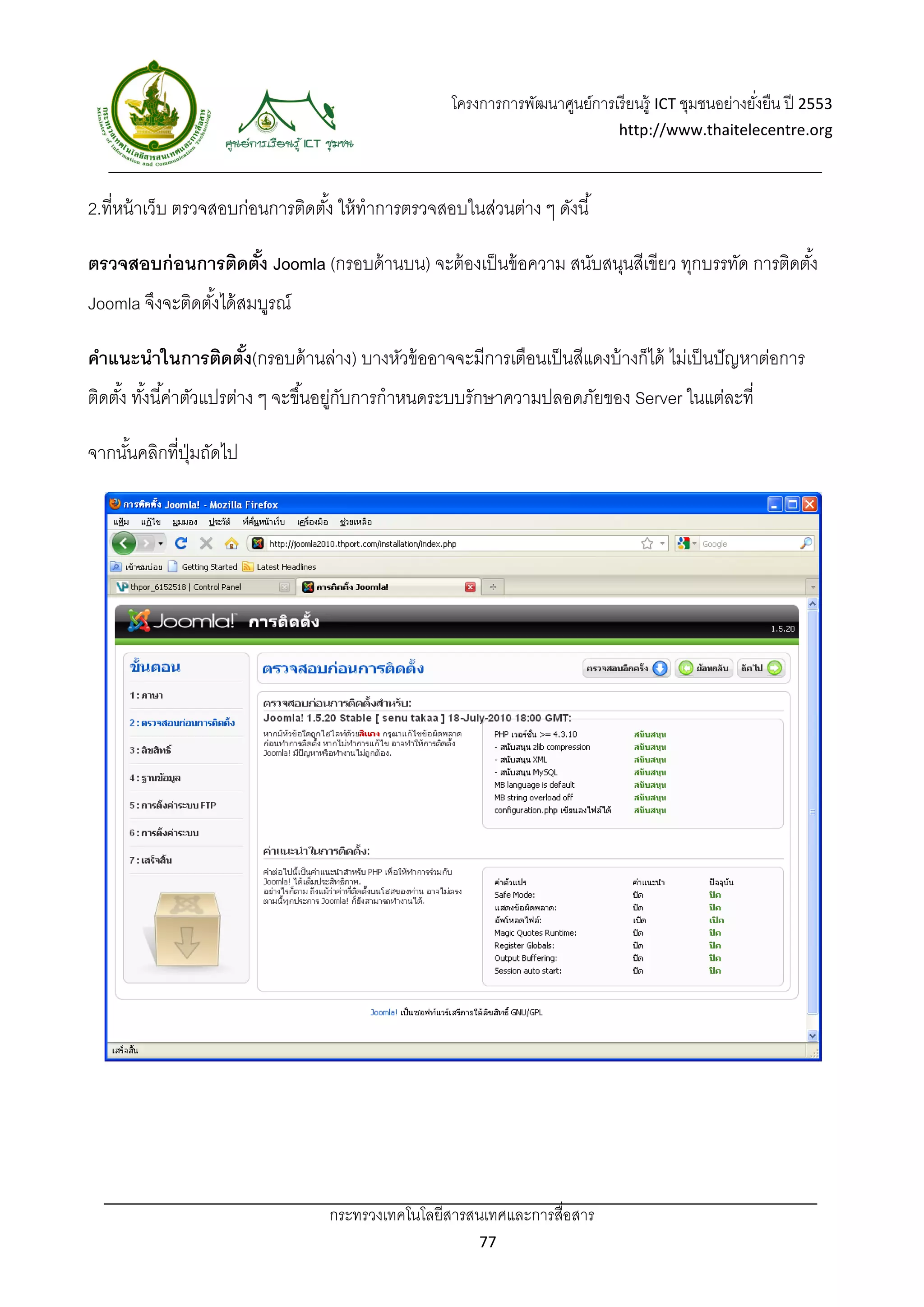 โครงการการพัฒนาศูนย์การเรี ยนรู้ ICT ชุมชนอย่างยังยืน ปี 2553 
                                                                                                        ่
                                                                                 http://www.thaitelecentre.org 

                   
 
2.ที่หน้ าเว็บ ตรวจสอบก่อนการติดตัง้ ให้ ทําการตรวจสอบในส่วนต่าง ๆ ดังนี ้

ตรวจสอบก่ อนการติดตัง Joomla (กรอบด้ านบน) จะต้ องเป็ นข้ อความ สนับสนุนสีเขียว ทุกบรรทัด การติดตัง้
                    ้
Joomla จึงจะติดตังได้ สมบูรณ์
                 ้

คําแนะนําในการติดตัง(กรอบด้ านล่าง) บางหัวข้ ออาจจะมีการเตือนเป็ นสีแดงบ้ างก็ได้ ไม่เป็ นปั ญหาต่อการ
                   ้
ติดตัง้ ทังนี ้ค่าตัวแปรต่าง ๆ จะขึ ้นอยูกบการกําหนดระบบรักษาความปลอดภัยของ Server ในแต่ละที่
          ้                             ่ ั

จากนันคลิกที่ปมถัดไป
     ้        ุ่




                                   กระทรวงเทคโนโลยีสารสนเทศและการสื่อสาร 
                                                           77 
 