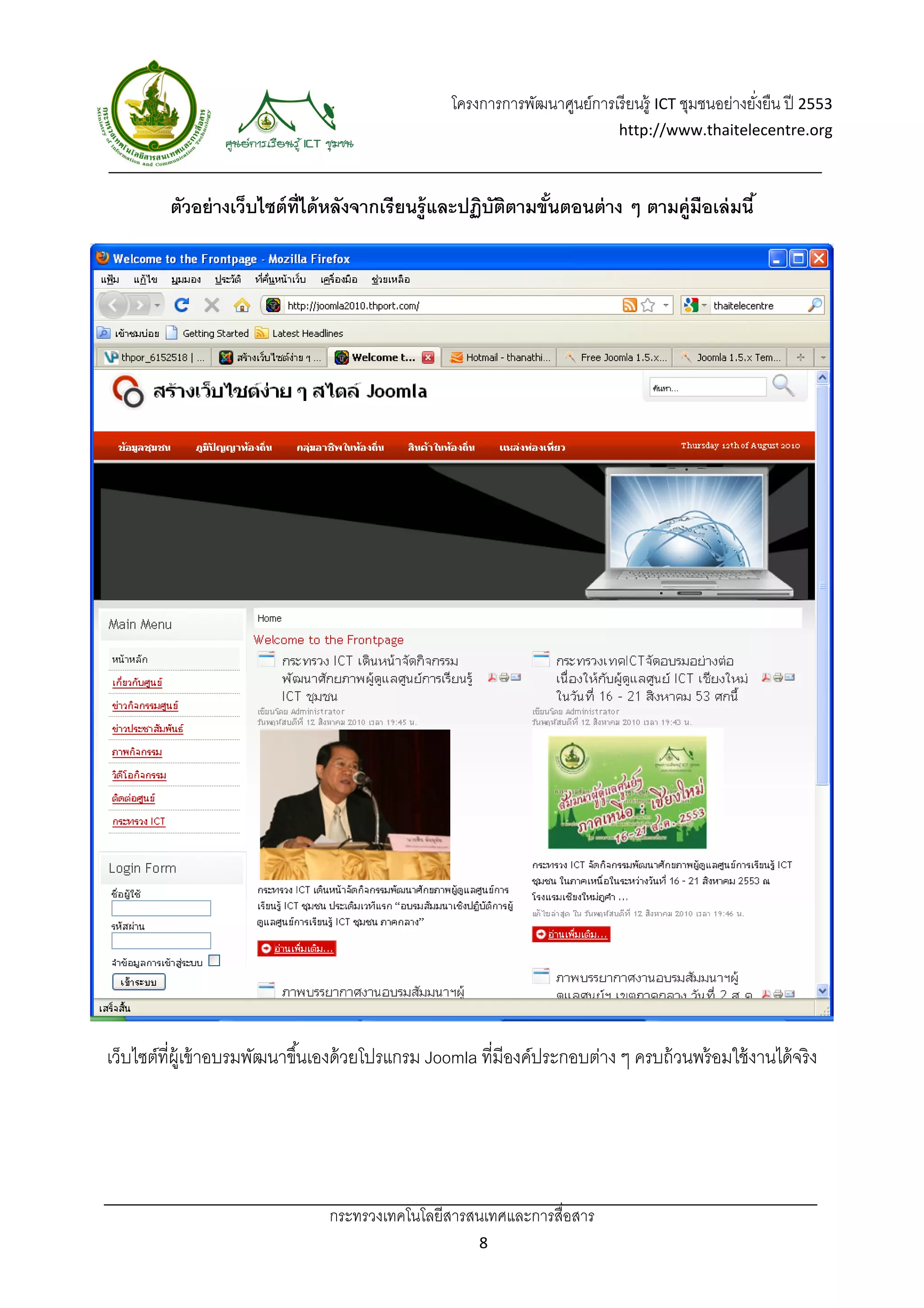 โครงการการพัฒนาศูนย์การเรี ยนรู้ ICT ชุมชนอย่างยังยืน ปี 2553 
                                                                                                           ่
                                                                                    http://www.thaitelecentre.org 

                     
 
             ตัวอย่ างเว็บไซต์ ท่ ได้ หลังจากเรียนรู้และปฏิบัตตามขันตอนต่ าง ๆ ตามคู่มือเล่ มนี ้
                                  ี                           ิ    ้




    เว็บไซต์ที่ผ้ เู ข้ าอบรมพัฒนาขึ ้นเองด้ วยโปรแกรม Joomla ที่มีองค์ประกอบต่าง ๆ ครบถ้ วนพร้ อมใช้ งานได้ จริง




                                      กระทรวงเทคโนโลยีสารสนเทศและการสื่อสาร 
                                                              8 
 
