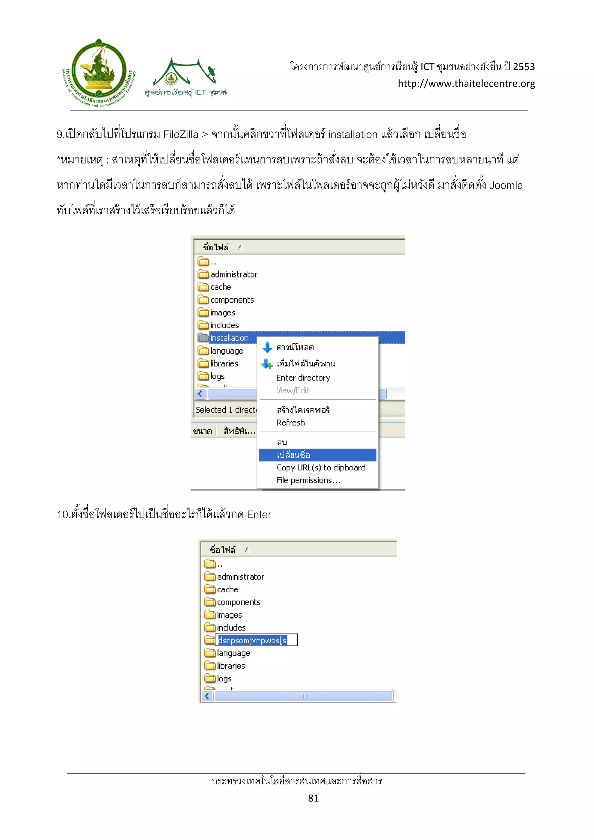 โครงการการพัฒนาศูนย์การเรี ยนรู้ ICT ชุมชนอย่างยังยืน ปี 2553 
                                                                                                              ่
                                                                                       http://www.thaitelecentre.org 

                       
 
9.เปิ ดกลับไปที่โปรแกรม FileZilla > จากนันคลิกขวาที่โฟลเดอร์ installation แล้ วเลือก เปลี่ยนชื่อ
                                         ้
*หมายเหตุ : สาเหตุที่ให้ เปลี่ยนชื่อโฟลเดอร์ แทนการลบเพราะถ้ าสังลบ จะต้ องใช้ เวลาในการลบหลายนาที แต่
                                                                ่
หากท่านใดมีเวลาในการลบก็สามารถสังลบได้ เพราะไฟล์ในโฟลเดอร์ อาจจะถูกผู้ไม่หวังดี มาสังติดตัง้ Joomla
                                ่                                                   ่
ทับไฟล์ที่เราสร้ างไว้ เสร็จเรี ยบร้ อยแล้ วก็ได้




10.ตังชื่อโฟลเดอร์ ไปเป็ นชื่ออะไรก็ได้ แล้ วกด Enter
     ้




                                          กระทรวงเทคโนโลยีสารสนเทศและการสื่อสาร 
                                                                 81 
 