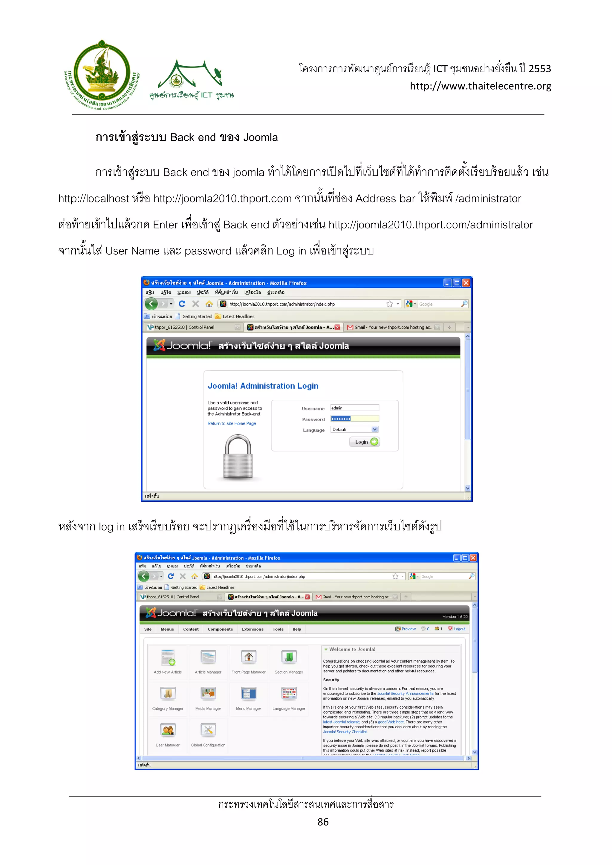โครงการการพัฒนาศูนย์การเรี ยนรู้ ICT ชุมชนอย่างยังยืน ปี 2553 
                                                                                                          ่
                                                                                   http://www.thaitelecentre.org 

                    
 
        การเข้ าสู่ระบบ Back end ของ Joomla

        การเข้ าสูระบบ Back end ของ joomla ทําได้ โดยการเปิ ดไปที่เว็บไซต์ที่ได้ ทําการติดตังเรี ยบร้ อยแล้ ว เช่น
                 ่                                                                          ้
http://localhost หรื อ http://joomla2010.thport.com จากนันที่ช่อง Address bar ให้ พิมพ์ /administrator
                                                         ้
ต่อท้ ายเข้ าไปแล้ วกด Enter เพื่อเข้ าสู่ Back end ตัวอย่างเช่น http://joomla2010.thport.com/administrator
จากนันใส่ User Name และ password แล้ วคลิก Log in เพื่อเข้ าสูระบบ
     ้                                                       ่




หลังจาก log in เสร็จเรี ยบร้ อย จะปรากฎเครื่ องมือที่ใช้ ในการบริหารจัดการเว็บไซต์ดงรูป
                                                                                   ั




                                    กระทรวงเทคโนโลยีสารสนเทศและการสื่อสาร 
                                                             86 
 