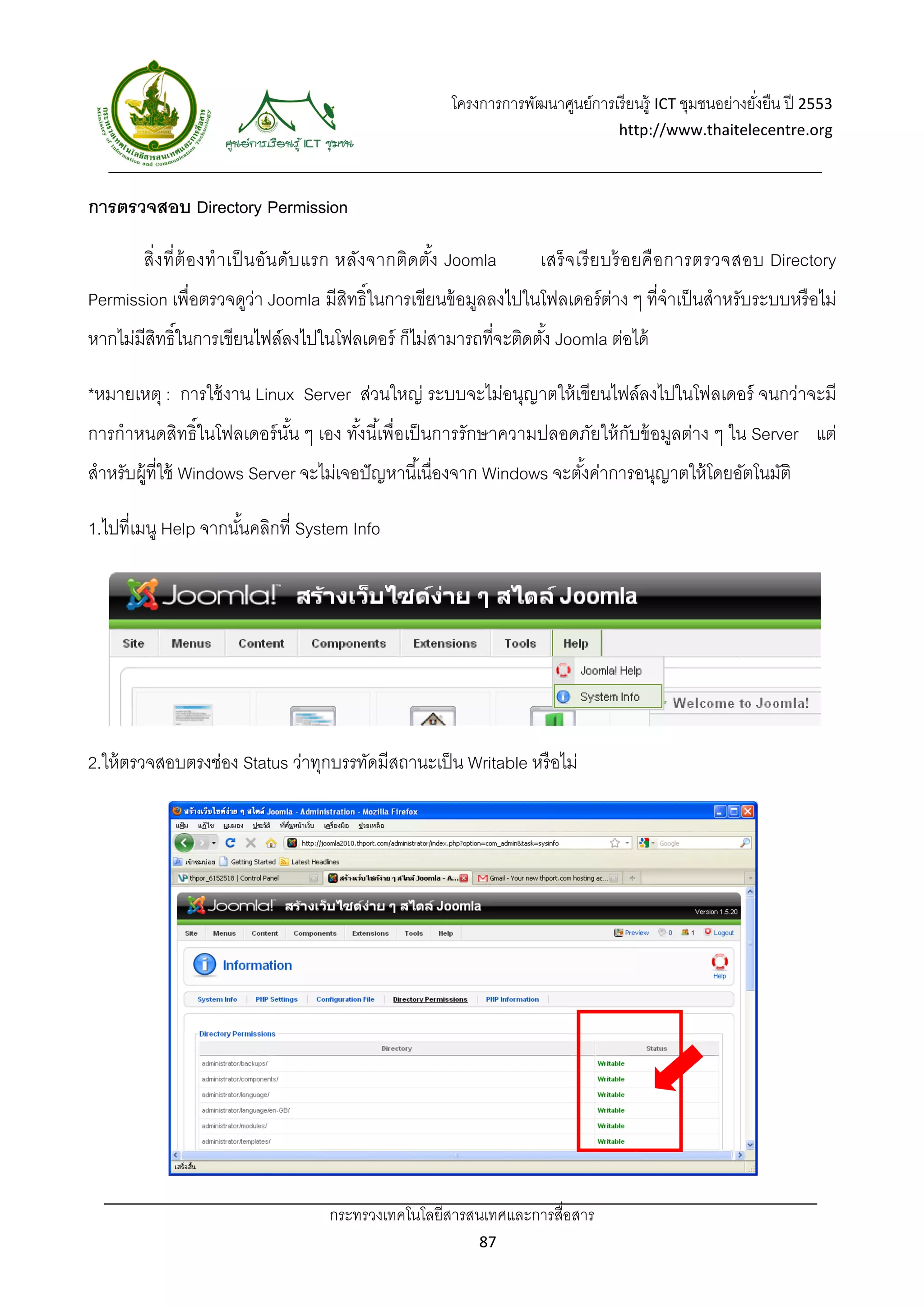 โครงการการพัฒนาศูนย์การเรี ยนรู้ ICT ชุมชนอย่างยังยืน ปี 2553 
                                                                                                        ่
                                                                                 http://www.thaitelecentre.org 

                    
 
การตรวจสอบ Directory Permission

       สิ่ง ที่ ต้ อ งทํ า เป็ นอัน ดับ แรก หลัง จากติด ตัง Joomla
                                                          ้        เสร็ จ เรี ย บร้ อยคื อ การตรวจสอบ Directory
Permission เพื่อตรวจดูว่า Joomla มีสิทธิ์ในการเขียนข้ อมูลลงไปในโฟลเดอร์ ตาง ๆ ที่จําเป็ นสําหรับระบบหรื อไม่
                                                                                 ่
หากไม่มีสทธิ์ในการเขียนไฟล์ลงไปในโฟลเดอร์ ก็ไม่สามารถที่จะติดตัง้ Joomla ต่อได้
         ิ

*หมายเหตุ : การใช้ งาน Linux Server ส่วนใหญ่ ระบบจะไม่อนุญาตให้ เขียนไฟล์ลงไปในโฟลเดอร์ จนกว่าจะมี
การกําหนดสิทธิ์ในโฟลเดอร์ นน ๆ เอง ทังนี ้เพื่อเป็ นการรักษาความปลอดภัยให้ กบข้ อมูลต่าง ๆ ใน Server แต่
                           ั้        ้                                      ั
สําหรับผู้ที่ใช้ Windows Server จะไม่เจอปั ญหานี ้เนื่องจาก Windows จะตังค่าการอนุญาตให้ โดยอัตโนมัติ
                                                                        ้

1.ไปที่เมนู Help จากนันคลิกที่ System Info
                      ้




2.ให้ ตรวจสอบตรงช่อง Status ว่าทุกบรรทัดมีสถานะเป็ น Writable หรื อไม่




                                   กระทรวงเทคโนโลยีสารสนเทศและการสื่อสาร 
                                                           87 
 