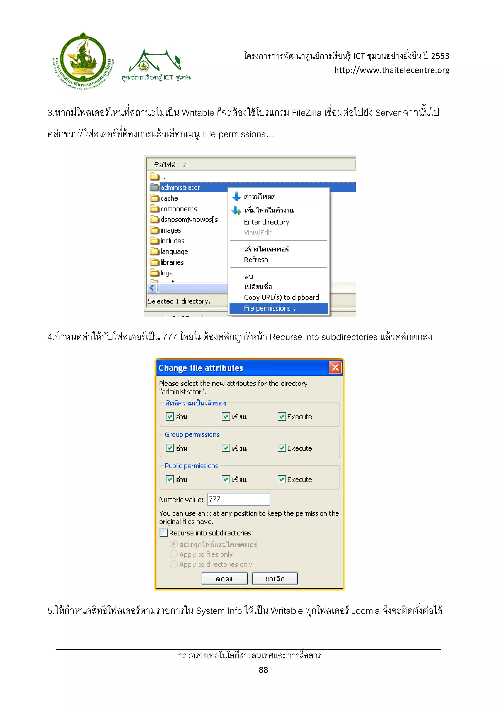 โครงการการพัฒนาศูนย์การเรี ยนรู้ ICT ชุมชนอย่างยังยืน ปี 2553 
                                                                                                        ่
                                                                                 http://www.thaitelecentre.org 

                   
 
3.หากมีโฟลเดอร์ ไหนที่สถานะไม่เป็ น Writable ก็จะต้ องใช้ โปรแกรม FileZilla เชื่อมต่อไปยัง Server จากนันไป
                                                                                                       ้
คลิกขวาที่โฟลเดอร์ ที่ต้องการแล้ วเลือกเมนู File permissions…




4.กําหนดค่าให้ กบโฟลเดอร์ เป็ น 777 โดยไม่ต้องคลิกถูกที่หน้ า Recurse into subdirectories แล้ วคลิกตกลง
                ั




5.ให้ กําหนดสิทธิโฟลเดอร์ ตามรายการใน System Info ให้ เป็ น Writable ทุกโฟลเดอร์ Joomla จึงจะติดตังต่อได้
                                                                                                  ้


                                   กระทรวงเทคโนโลยีสารสนเทศและการสื่อสาร 
                                                           88 
 